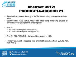 Abstract 3512:
PRODIGE14-ACCORD 21
• Randomized phase II study in mCRC with initially unresectable liver
mets
• Stratified by: RAS status, metastatic sites (lung mets y/n), causes of
unresectability (surgical vs oncological)
• Arm A:
– A1: FOLFIRI + targeted therapy (n=56)
– A2: FOLFOX4 + targeted therapy (n = 70)
• Arm B: FOLFIRINOX + targeted therapy (n = 130)
• Primary endpoint: Increase rate of R0-R1 resection from 50% to 70%
with Arm B
 
