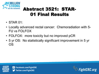 Abstract 3521: STAR-
01 Final Results
• STAR 01:
• Locally advanced rectal cancer: Chemoradiation with 5-
FU vs FOLFOX
• FOLFOX: more toxicity but no improved pCR
• 5 yr OS: No statistically significant improvement in 5 yr
OS
 