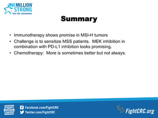 Summary
• Immunotherapy shows promise in MSI-H tumors
• Challenge is to sensitize MSS patients. MEK inhibition in
combination with PD-L1 inhibition looks promising.
• Chemotherapy: More is sometimes better but not always.
 
