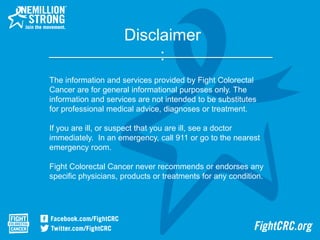 Disclaimer
:
The information and services provided by Fight Colorectal
Cancer are for general informational purposes only. The
information and services are not intended to be substitutes
for professional medical advice, diagnoses or treatment.
If you are ill, or suspect that you are ill, see a doctor
immediately. In an emergency, call 911 or go to the nearest
emergency room.
Fight Colorectal Cancer never recommends or endorses any
specific physicians, products or treatments for any condition.
 