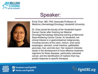 Speaker:
Emily Chan, MD, PhD, Associate Professor of
Medicine (Hematology/Oncology) Vanderbilt University
Dr. Chan joined the faculty of the Vanderbilt-Ingram
Cancer Center after finishing her Medical
Oncology/Hematology fellowship training at Memorial
Sloan-Kettering Cancer Center. At Vanderbilt, her
clinical interest is in gastrointestinal malignancies,
including cancers of the colon, rectum, anal canal,
esophagus, stomach, small intestine, gallbladder,
pancreas, liver, and bile duct. Her research interests
reside in the development of more effective treatment
regimens for these diseases, particularly colorectal
cancer, and the identification of markers that may
predict response to specific therapies.
 