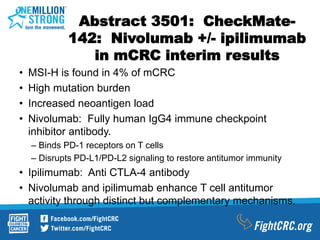 Abstract 3501: CheckMate-
142: Nivolumab +/- ipilimumab
in mCRC interim results
• MSI-H is found in 4% of mCRC
• High mutation burden
• Increased neoantigen load
• Nivolumab: Fully human IgG4 immune checkpoint
inhibitor antibody.
– Binds PD-1 receptors on T cells
– Disrupts PD-L1/PD-L2 signaling to restore antitumor immunity
• Ipilimumab: Anti CTLA-4 antibody
• Nivolumab and ipilimumab enhance T cell antitumor
activity through distinct but complementary mechanisms.
 