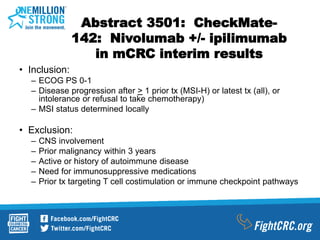 Abstract 3501: CheckMate-
142: Nivolumab +/- ipilimumab
in mCRC interim results
• Inclusion:
– ECOG PS 0-1
– Disease progression after > 1 prior tx (MSI-H) or latest tx (all), or
intolerance or refusal to take chemotherapy)
– MSI status determined locally
• Exclusion:
– CNS involvement
– Prior malignancy within 3 years
– Active or history of autoimmune disease
– Need for immunosuppressive medications
– Prior tx targeting T cell costimulation or immune checkpoint pathways
 