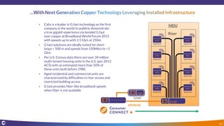 • Calix is a leader in G.fast technology as the first
company in the world to publicly demonstrate
a true gigabit experience via bonded G.fast
over copper at Broadband World Forum 2015
with speeds up to with 1.5 Gb/s at 250m
• G.fast solutions are ideally suited for short
loops < 500 m and speeds from 150Mb/s to >1
Gb/s
• Per U.S. Census data there are over 34 million
multi-tenant housing units in the U.S. (per 2013
ACS) with an estimated more than 50% of
these units built before 1980
• Aged residential and commercial units are
characterized by difficulties in riser access and
restricted building access
• G.fast provides fiber-like broadband speeds
when fiber is not available
MDU
Riser
GPON/GE
G.fast
19
 