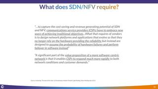 “…to capture the cost saving and revenue generating potential of SDN
and NFV, communications service providers (CSPs) have to embrace new
ways of achieving traditional objectives...What that requires of vendors
is to design network platforms and applications that evolve so that they
no longer rely on the hardware providing the reliability but instead are
designed to assume the probability of hardware failures and perform
failover in software instead”
“A significant part of the value proposition of a more software-centric
network is that it enables CSPs to respond much more rapidly to both
network conditions and customer demands.”
Source: Evaluating “The State of the State” of Virtualization, Hewlett-Packard,Light Reading, Heavy Reading (July 2015)
36
 