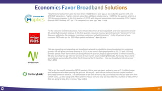 “Total Internet subscribers grew by more than 19,000 from a year ago, as we ended the quarter with over
290,000 subscribers. Fioptics Internet subscriber additions totaled nearly 11,000 for the quarter, which is a
15% increase compared to the first quarter of 2015, with Internet penetration rates exceeding 35%. Fioptics
Internet ARPU totaled $47, up 12% compared to a year ago.” May 5, 2016
"In the consumer [wireline] business, FiOS remains the driver of revenue growth, and now represents around
81 percent of consumer revenue. In the first quarter, consumer revenue grew 28 percent," Verizon CFO Fran
Shammo said during the company's earnings conference call with investors. “…fully 60 percent of new
customer FiOS sales opt for 100 Mbps speeds and above.” April 21, 2016
“We are expanding and upgrading our broadband network to establish a strong foundation for sustaining
growth. We will grow consumer revenue in 2016 as we benefit from employment of 50, 75 and 100 Meg
premier speeds which were rolled out during the fourth quarter 2015 to approximately 1 million locations….
We also launched one gig Internet services in four market areas including Nebraska, Kentucky, Texas and in
several areas surrounding Charlotte, North America North Carolina -- from our broadband infrastructure.”
May 5, 2016
“We've got the rapidly expanding GPON markets. We've gone up again, and we're now at 1.5 million homes
and businesses we're here passing the grid out. We've got -- with the exclusion of the last couple hundred
thousand, I know we were at 21% penetration at the end of March. We just started over the last year with that
GPON work….So that along with MDU and MTU focus we have now, we have fiber to a number of MDUs MTU
that are going to help drive revenue.” May 4, 2016
38
 