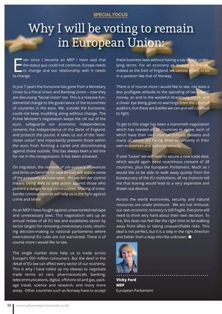 SPECIAL FOCUS
www.adjacentgovernment.co.uk10
E
ver since I became an MEP  I have said that
the status quo could not continue. Europe needs
to change and our relationship with it needs
to change.  
In just 7 years the Eurozone has gone from a Monetary
Union to a Fiscal Union and Banking Union – now they
are discussing “Social Union” too. This is a massive fun-
damental change to the governance of the economies
of countries in the euro. We, outside the Eurozone,
could not keep muddling along without change. The
Prime Minister’s negotiation keeps the UK out of the
euro, safeguards our economic independence,
cements the independence of the Bank of England,
and protects the pound. It takes us out of the “ever-
closer union” and importantly prevents those within
the euro from forming a cartel and discriminating
against those outside. This has always been a red line
for me in the renegotiation. It has been achieved.
On migration, the removal of job-seeker’s allowances
and limits on beneﬁts for new arrivals will reduce some
of the pressures we have seen.   Proper border control
means being able to take action against those who
present a danger to our communities. Sharing of cross-
border criminal records will help us in the ﬁght against
crime and terror.
As an MEP I have fought against unwarranted red-tape
and unnecessary laws. This negotiation sets up an
annual review of all EU law and establishes sector by
sector targets for removing unnecessary costs, return-
ing decision-making to national parliaments where
international EU rules are not warranted. There is of
course more I would like to see.
The single market does help us to trade  across
Europe’s 500 million consumers. But the devil in the
detail of EU law can aﬀect every sector of our economy.
This is why I have rolled up my sleeves to negotiate
trade terms on cars, pharmaceuticals, banking,
telecommunications, digital, oﬀshore oil and gas, pack-
age travel, science and research, and many more
areas.  Other countries such as Norway have to accept
these business laws without having a say on the under-
lying terms.  For an economy as diverse as the UK,
indeed as the East of England, we cannot aﬀord to be
in a position like that of Norway.
There is of course more I would like to see, not least a
less proﬂigate attitude to the spending of tax payers’
money, an end to the wasteful Strasbourg circus, and
a closer eye being given to warnings from the court of
auditors, but these are battles we can and will continue
to ﬁght. 
To get to this stage has been a mammoth negotiation
which has needed all 28 countries to agree, each of
which have their own internal political debates and
many of whom are facing deep uncertainty in their
own economies and national security.  
If vote “Leave” we will need to secure a new trade deal,
which would again need unanimous consent of 28
countries, plus the European Parliament. Much as I
would like to be able to walk away quietly from the
bureaucracy of the EU institutions, all my instincts tell
me that leaving would lead to a very expensive and
drawn out divorce.
Across the world economies, security and natural
resources are under pressure.  We are not immune;
our own economic recovery is still fragile. Everyone will
need to think very hard about their own decision. To
me, this does not feel like the right time to be walking
away from allies or taking unquantiﬁable risks. This
deal is not perfect, but it is a step in the right direction
and better than a leap into the unknown. ■
. . . . . . . . . . . . . . . . . . . . . . . . . . . . . . . . . . . . . . . . . . . . .
Vicky Ford
MEP
European Parliament
Why I will be voting to remain
in European Union:
 