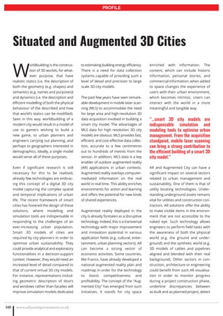 W
orldbuilding is the construc-
tion of 3D worlds, for what-
ever purpose, that have
realistic statics (i.e. the description of
both the geometry (e.g. shapes) and
semantics (e.g. names and purposes))
and dynamics (i.e. the description and
efficient modelling of both the physical
behaviour of the described and how
that world’s statics can be modified).
Seen in this way, worldbuilding of a
modern city would result in a model of
use to gamers wishing to build a
new game, to urban planners and
engineers carrying out planning, and
perhaps to geographers interested in
demographics. Ideally, a single model
would serve all of these purposes.
Even if significant research is still
necessary for this to be realised,
already few technologies are embrac-
ing this concept of a digital 3D city
model capturing the complex spatial
and temporal implications of urban
life. The recent framework of smart
cities has fostered the design of these
solutions, where modeling and
simulation tools are indispensable in
responding to the challenges of an
ever-increasing urban population.
Smart 3D models of cities are
required by city planners in order to
optimise urban sustainability. They
could provide analytical and exploratory
functionalities in a decision-support
context. However, they would need an
increased level of detail compared to
that of current virtual 3D city models.
For instance, representations includ-
ing geometric description of doors
and windows rather than facades will
improve simulation models dedicated
to estimating building energy efficiency.
There is a need for data collection
systems capable of providing such a
level of detail and precision to large
scale 3D city models.
The past few years have seen remark-
able development in mobile laser scan-
ning (MLS) to accommodate the need
for large area and high-resolution 3D
data acquisition involved in building a
smart city model. The advantages of
MLS data for high resolution 3D city
models are obvious: MLS provides fast,
efficient, and cost-effective data collec-
tion, accurate to a few centimetres
out to hundreds of metres from the
sensor. In addition, MLS data is a key
enabler of outdoor augmented reality
(AR) applications in urban contexts.
Augmented reality overlays computer-
mediated information on the real
world in real time. This ability enriches
environments for action and learning
and offers the potential for new kinds
of shared experiences.
Augmented reality deployed in the
city is already foreseen as a disruptive
technology. Indeed, this is a transversal
technology with major improvement
and innovation potential in various
application fields (e.g. cultural, enter-
tainment, urban planning sectors). AR
can become a strong vector of
economic activities. Some countries,
like France, have already developed a
national augmented reality plan and
roadmap in order for the technology
to boost competitiveness and
profitability. The concept of the “Aug-
mented City” has emerged from such
initiatives. It stands for city space
enriched with information. The
content, which can include historic
information, personal stories, and
commercial information, when added
to space changes the experience of
users with their urban environment,
which becomes intrinsic. Users can
interact with the world in a more
meaningful and tangible way.
“…smart 3D city models are
indispensable simulation and
modeling tools to optimise urban
management. From the acquisition
standpoint, mobile laser scanning
can bring a strong contribution to
the efficient building of a smart 3D
city model.”
AR and Augmented City can have a
significant impact on several sectors
related to urban management and
sustainability. One of them is that of
utility locating technologies. Under-
standing underground assets remains
vital for utilities and construction con-
tractors. AR solutions offer the ability
to make visible items in the environ-
ment that are not accessible to the
naked eye. Such technology allows
engineers to perform field tasks with
the awareness of both the physical
world (e.g. the ground and under-
ground) and the synthetic world (e.g.
3D models of cables and pipelines
aligned and blended with their real
background). Other sectors in con-
struction, architecture or engineering
could benefit from such AR visualisa-
tion in order to monitor progress
during a project construction phase,
underline discrepancies between
as-built and as-planned project, detect
www.adjacentgovernment.co.uk100
Situated and Augmented 3D Cities
PROFILE
 