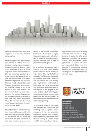 www.adjacentgovernment.co.uk 101
PROFILE
Dr Sylvie Daniel
Full Professor
Université Laval
Tel: +1 418 656 7182
Sylvie.daniel@scg.ulaval.ca
http://syldan.wordpress.com
https://www.scg.ulaval.ca/sylvie-daniel
http://www.crg.ulaval.ca/?page_id=851id-
Fonction=96
defective infrastructure, and assist
inspection of architectural structure,
to name a few.
AR technology still has key challenges
to overcome in outdoor and urban
contexts: mobility, ergonomics, power
limitations, adverse weather condi-
tions, difficulties in term of spatial
alignment of real and virtual entities
(due to inaccurate positioning in
urban context) and visual illusion of
real and virtual world coexistence
(due to moving obstacle and occlusion).
Alternate mixed reality solutions exist.
Situated simulation is among them.
Its principles involve a 3D virtual
model of the user location and
environment displayed on a mobile
platform. The view and the position in
the virtual world follow dynamically, in
real time, the user’s movements.
Thus, the viewpoint on the virtual
model always matches the viewpoint
on the physical world.
Situated simulation is less immersive
than a true mobile augmented reality
approach but offers more detailed
3D visualisation and rich interaction
capabilities. Situated simulation is
also less sensitive to phenomena
related to the external environment
(occlusions, illumination changes).
Situated simulation takes fully advan-
tage of smart 3D models of cities. It
provides a unique point of view on
phenomena on a large scale.
As an example, we designed such a
solution for a large urban planning
project in Rennes, France, involving an
entire district of the city. The high level
of detail of the 3D models, the capabil-
ity to see the environment from vari-
ous perspectives, the user mobility,
and displacement contributed to
increase the user’s sense of immersion
and provided a better awareness of
the impacts of this project on the
urban landscape. Such technology can
bridge the gap between citizens, urban
developers and decision-makers in
the context of consultations on future
construction planning.
To summarise, smart 3D city models
are indispensable simulation and
modeling tools to optimise urban
management. From the acquisition
standpoint, mobile laser scanning
can bring a strong contribution to the
efficient building of a smart 3D city
model. It is far more efficient than any
other known approach for building
centimetre-scale models of large
domains. As such, MLS offer great
advantages for building the ‘where’ in
situated and augmented urban
applications. And situated simulation
and Augmented Cities have the
potential to revolutionise people’s
personal and professional lives by
providing new and improved services
at the city scale.
 