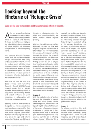 A
fter ten years of conducting
interviews and field research
with Punjabi diaspora commu-
nities in Frankfurt and Toronto,
Professor Michael Nijhawan highlights
the vulnerability, resilience and agency
of young migrants as important
change-makers in our contemporary
world.
At a moment when the European
Union seals its morally convoluted
refugee relocation deal with Turkey
and as we see how in North America
the debate about admitting more
refugees is triggering new moral panics
around Muslims as potential terrorists,
it is worthwhile to pause and take a
deep look into how state policies of
immigration affect the displaced and
vulnerable even further.
This issue has been the focus of a
Social Sciences and Humanities
Research Council (SSHRC)-funded
research project led by Michael
Nijhawan of York University Toronto in
conjunction with a similarly themed
and funded conference on youth
migrations in collaboration with
Sociologist Ratiba Hadj-Moussa.
Selecting Frankfurt and Toronto as
two global and interconnected cities
that have been recognised for their
progressive multiculturalist policies
and vibrant migrant communities,
Nijhawan situates migrant lives as
they strive for legal and cultural
citizenship. Working with Sikhs and
Ahmadis as religious minorities, he
shows the multidimensionality by
which violence affects migrant
precarity.
Whereas the public sphere is often
exclusively focused on how well
migrants integrate, Nijhawan uses a
different optic and demonstrates how
it is not so much the lack of a “will” to
integrate, but instead the forces of
law, state and public discourse that
causes profound problems. His main
findings concern the role of refugee
determination procedures, the public
image of religious minorities that don’t
fit common frameworks of recogni-
tion and the everyday exclusion and
violence faced by those pushed to
the social margin. Nijhawan’s work
further considers the new and impor-
tant role of next generations: young
people in both communities who
break with common stereotypes and
emerge as visible social actors pushing
for the recognition of injustices past
and present and social change.
Impact 1
With the gradual erosion of asylum
law and the imperative to deport
those who don’t qualify current
admission policies, how are those not
typically eligible affected? While much
of the current refugee determination
procedures in Europe are in flux,
Nijhawan shows how in the recent
past, the German asylum courts have
assumed a pivotal role in affecting
migrant lives very differently. This is
especially true for Sikhs and Ahmadis,
who were offered dramatically differ-
ent results in legalisation. Examining
the relationship between the legal
field and religion is particularly telling
in this context. Considering the
discourses of judges in the adminis-
trative court, lawyers and asylum
claimants’ testimonies, as well as
recent appeal courts’ decisions,
Nijhawan arrives a new understand-
ing of the cultural transactions and
interpretations that inform adjudica-
tion in the field of asylum law. On the
one hand, credibility assessments are
often highly arbitrary and betray a cul-
tural bias. On the other hand, judges
and courts (including the EuHC) have
developed theories of religion and
religious persecution that intersect
with communities where such religion
is practiced and where it remains
subject to change. In this context, it
matters how religious sincerity is
defined and validated before the
court. Compared to international legal
debates, he finds how asylum adjudi-
cation influences the debate on the
recognition of religious freedoms, even
though we do not typically think of
this legal domain as affecting the
governance of religion.
Impact 2
As religious minorities, Sikhs and
Ahmadi migrants are also subject to
negative public sentiments. Being
entangled within a social nexus of
migration, race and religion has at
specific points of time led to a ques-
www.adjacentgovernment.co.uk102
Looking beyond the
Rhetoric of ‘Refugee Crisis’
What are the long-term impacts and transgenerational effects of violence?
PROFILE
 