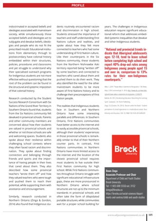 www.adjacentgovernment.co.uk 105
PROFILE
Dawn Zinga
Associate Professor and Chair
Department of Child and Youth Studies
Brock University
Tel: +1 905 688 5550 ext. 3152
dzinga@brocku.ca
https://brocku.ca/social-sciences/depart-
ments-and-centres/child-and-youth-studies
indoctrinated in accepted beliefs and
ideologies associated with mainstream
society, while simultaneously those
accepted beliefs and ideologies act to
subjugate and devalue beliefs, ideolo-
gies and people who do not fit the
prescribed mould. Educational institu-
tions from elementary through to
postsecondary have colonial history
embedded within their structures,
policies, procedures and classrooms
and yet struggle to understand why
their specialised outreach programs
for Indigenous students are not more
effective without questioning that the
root of the problem can be found in
the structural and systemic imposition
of that colonial history.
Research conducted by the Student
Success Research Consortium with Six
Nations of the Grand River Territory in
Southern Ontario found that, students
from the Six Nations community felt
devalued in provincial schools. Parents
and other community members are
concerned about how their students
are valued in provincial schools and
whether or not those schools are safe
and welcoming spaces. Students also
spoke about their resilience within
challenging school contexts where
they often faced racism and discrimi-
nation. They spoke about finding
connection and belonging through
friends and sports and the impor-
tance of having people in their lives
that cared about them. They also
described how some provincial
teachers “wrote them off” and how
they valued teachers who were tough
and pushed them to reach their
potential, while supporting them with
assistance and encouragement.
Similarly, research conducted in
Northern Ontario (Zinga  Gordon,
2014) also found that Indigenous stu-
dents routinely encountered racism
and discrimination in high school.
Students stressed the importance of
teachers and staff understanding First
Nations culture and realities, and
spoke about how they felt more
connected to teachers who had some
understanding of First Nation culture.
Like their counterparts in the Six
Nations community, these students
from the Northern Nishnawbe Aski
territory reported being “written off”
by some teachers and connected to
teachers who cared about them and
pushed them to do their work. They
also identified the need for the other
mainstream students to be more
aware of First Nations history and to
challenge their preconceptions of First
Nation people.
The realities that Indigenous students
face in Southern and Northern
Ontario have some interesting
parallels and differences. In Southern
Ontario, First Nations communities
have better access to the internet and
to easily accessible provincial schools,
although their students’ experiences
in those provincial schools is remark-
ably similar to that of their Northern
counter parts. In contrast, First
Nations communities in Northern
Ontario have more limited access to
the internet and the location of the
closest provincial school requires
most students to live outside their
First Nation community for high
school. While First Nations communi-
ties throughout Ontario struggle with
significant educational infrastructure
gaps, these are more pronounced in
Northern Ontario where school
structures are not up to the minimum
standards in provincial schools and
often take the form of dilapidated
portable structures, while communities
wait for a proper school building for
years. The challenges in Indigenous
education require significant educa-
tional reform that addresses embed-
ded systemic inequalities that devalue
and other Indigenous students.
“National and provincial trends in-
dicate that Aboriginal adolescents
ages 12-18, tend to leave school
before completing high school and
report 40% drop-out rates among
Indigenous young people aged 15
and over in, comparison to 13%
rates for their non-Indigenous
counterparts.”
Atleo, S. 2014. “Shawn Atleo’s Statement of Resignation.” CBC News,
May 2, 2014, accessed July 31, 2014, http://www.cbc.ca/news/abo-
riginal/shawn-atleo-s-statement-of-resignation-1.2630279 .
Battiste, M. 2013. Decolonizing Education: Nourishing the Learning
Spirit. Saskatoon, SK: Purich Publishing.
Zinga, D.  Gordon, M. (2013). ‘Racism under the Radar’: Student
perceptions of school experiences in a multicultural context. Race
Ethnicity and Education, DOI: 10.1080/13613324.2014.885429
 