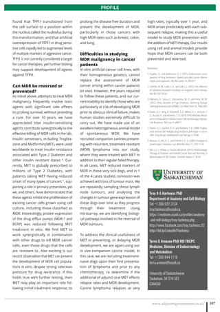 www.adjacentgovernment.co.uk 107
PROFILE
Troy A A Harkness PhD
Department of Anatomy and Cell Biology
Tel: +1 306 931 3134
troy.harkness@usask.ca
https://medicine.usask.ca/profiles/anatomy
-and-cell-biology/troy-harkness.php
http://www.facebook.com/troy.harkness.92
http://bit.ly/LinkedInTHarkness
Terra G Arnason PhD MD FRCPC
Medicine, Division of Endocrinology
and Metabolism
Tel: +1 306 844 1119
terra.arnason@usask.ca
University of Saskatchewan
Saskatoon, SK S7N 5E5
CANADA
found that TFPI1 transitioned from
the cell surface to a position within
the nucleus called the nucleolus during
this transformation, and that artificial
overexpression of TFPI1 in drug sensi-
tive cells rapidly led to augmented levels
of multiple markers of aggressive cancer.
TFPI1 is not currently considered a target
for cancer therapies, yet further testing
may support development of agents
against TFPI1.
Can MDR be reversed or
prevented?
As noted above, attempts to treat MDR
malignancy frequently involve toxic
agents with significant side effects
to prolong survival, without providing
a cure. For over 10 years, we have
appreciated that insulin-sensitising
agents contribute synergistically to the
effective killing of MDR cells in the lab.
Insulin sensitisers, including Troglita-
zone and Metformin (MET), were used
worldwide to treat insulin resistance
associated with Type 2 Diabetes and
other insulin resistant states 6
. Cur-
rently, MET is globally prescribed to
millions of Type 2 Diabetics, with
patients taking MET having reduced
onset of many types of cancers 7
, sup-
porting a role in primary prevention, yet
we, and others, have demonstrated that
these agents inhibit the proliferation of
existing cancer cells grown using cell
culture, including those classified as
MDR. Interestingly, protein expression
of the drug efflux pumps (MDR-1 and
BCRP) was reduced following MET
treatment in vitro. We find MET to
work synergistically in combination
with other drugs to kill MDR cancer
cells, even those drugs that the cells
are resistant to. Also exciting is our
recent observation that MET can prevent
the development of MDR cell popula-
tions in vitro, despite strong selection
pressure for drug resistance. If this
holds true with further testing, then
MET may play an important role fol-
lowing initial treatment response, to
prolong the disease free duration and
prevent the development of MDR,
particularly in those cancers with
high MDR rates such as breast, colon,
and lung.
Difficulties in studying
MDR malignancy in cancer
patients
In vitro artificial cancer cell lines, with
their homogeneous genetics, cannot
replace the assessment of MDR
cancer arising within cancer patients
(in vivo). However, the years required
to follow these patients, and our cur-
rent inability to identify those who are
particularly at risk of developing MDR
prior to obvious clinical failure, makes
human studies extremely difficult to
carry out. We have made use of an
excellent heterogeneous animal model
of spontaneous MDR. We have
recruited companion canines present-
ing with recurrent, treatment resistant
(MDR) lymphoma into our study,
where they were treated with MET in
addition to their regular failed therapy.
In all cases, MET reduced markers of
MDR in these very sick dogs, and in 1
of the 4 cases studied, remission was
achieved with loss of tumour mass. We
are repeatedly sampling these lymph
node tumours, and analysing the
changes in tumour gene expression of
these dogs over time as they progress
through their treatment. Using
microarray, we are identifying biologi-
cal pathways involved in the reversal of
MDR tumours.
To address the clinical usefulness of
MET in preventing, or delaying MDR
development, we are again using our
in vivo companion canine model. In
this case, we are recruiting treatment-
naive dogs upon their first presenta-
tion of lymphoma and prior to any
chemotherapy, to determine if the
additional of adjunct oral MET effects
relapse rates and MDR development.
Canine lymphoma relapses at very
high rates, typically over 1 year, and
MDR arises predictably with each sub-
sequent relapse, making this a useful
model to study MDR prevention with
the addition of MET therapy. Our results
using cell and animal models provide
hope that MDR cancers can be both
prevented and reversed.
References
1. Hughes, D., and Andersson, D. I. (2015) Evolutionary conse-
quences of drug resistance: shared principles across diverse
targets and organisms. Nat Rev Genet 16, 459-471
2. Schmitt, M. W., Loeb, L. A., and Salk, J. J. (2015) The influence
of subclonal resistance mutations on targeted cancer therapy.
Nat Rev Clin Oncol
3. Palmeira, A., Sousa, E., Vasconcelos, M. H., and Pinto, M. M.
(2012) Three decades of P-gp inhibitors: skimming through
several generations and scaffolds. Curr Med Chem 19, 1946-2025
4. Davies, G. F., Berg, A., Postnikoff, S. D., Wilson, H. L., Arnason, T.
G., Kusalik, A., and Harkness, T. A. (2014) TFPI1 Mediates Resist-
ance to Doxorubicin in Breast Cancer Cells by Inducing a Hypoxic-
Like Response. PloS one 9, e84611
5. Davies, G. F., Juurlink, B. H., and Harkness, T. A. (2009) Troglita-
zone reverses the multiple drug resistance phenotype in cancer
cells. Drug design, development and therapy 3, 79-88
6. Abuissa, H., Bel, D. S., and O’Keefe J, H., Jr. (2005) Strategies to
prevent type 2 diabetes. Curr Med Res Opin 21, 1107-1114
7. Wu L, Z. J., Prokop LJ, Hassan Murad M. (2015) Pharmacologic
Therapy of Diabetes and Overall Cancer Risk and Mortality: A
Meta-Analysis of 265 Studies. Scientific reports 5, 10147
 