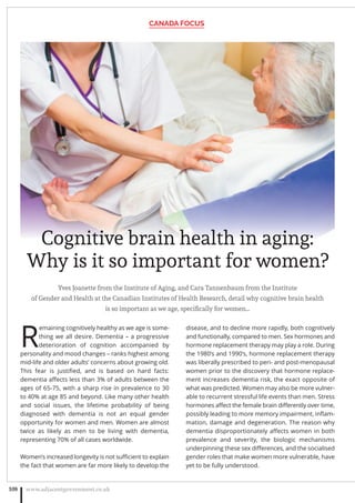 Yves Joanette from the Institute of Aging, and Cara Tannenbaum from the Institute
of Gender and Health at the Canadian Institutes of Health Research, detail why cognitive brain health
is so important as we age, speciﬁcally for women…
R
emaining cognitively healthy as we age is some-
thing we all desire. Dementia – a progressive
deterioration of cognition accompanied by
personality and mood changes – ranks highest among
mid-life and older adults’ concerns about growing old.
This fear is justiﬁed, and is based on hard facts:
dementia aﬀects less than 3% of adults between the
ages of 65-75, with a sharp rise in prevalence to 30
to 40% at age 85 and beyond. Like many other health
and social issues, the lifetime probability of being
diagnosed with dementia is not an equal gender
opportunity for women and men. Women are almost
twice as likely as men to be living with dementia,
representing 70% of all cases worldwide.
Women’s increased longevity is not suﬃcient to explain
the fact that women are far more likely to develop the
disease, and to decline more rapidly, both cognitively
and functionally, compared to men. Sex hormones and
hormone replacement therapy may play a role. During
the 1980’s and 1990’s, hormone replacement therapy
was liberally prescribed to peri- and post-menopausal
women prior to the discovery that hormone replace-
ment increases dementia risk, the exact opposite of
what was predicted. Women may also be more vulner-
able to recurrent stressful life events than men. Stress
hormones aﬀect the female brain diﬀerently over time,
possibly leading to more memory impairment, inﬂam-
mation, damage and degeneration. The reason why
dementia disproportionately aﬀects women in both
prevalence and severity, the biologic mechanisms
underpinning these sex diﬀerences, and the socialised
gender roles that make women more vulnerable, have
yet to be fully understood.
CANADA FOCUS
www.adjacentgovernment.co.uk108
Cognitive brain health in aging:
Why is it so important for women?
 