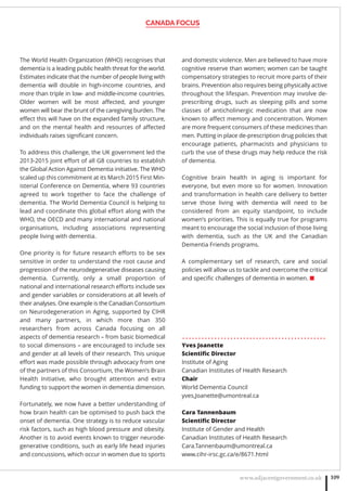 CANADA FOCUS
www.adjacentgovernment.co.uk 109
The World Health Organization (WHO) recognises that
dementia is a leading public health threat for the world.
Estimates indicate that the number of people living with
dementia will double in high-income countries, and
more than triple in low- and middle-income countries.
Older women will be most aﬀected, and younger
women will bear the brunt of the caregiving burden. The
eﬀect this will have on the expanded family structure,
and on the mental health and resources of aﬀected
individuals raises signiﬁcant concern.
To address this challenge, the UK government led the
2013-2015 joint eﬀort of all G8 countries to establish
the Global Action Against Dementia initiative. The WHO
scaled up this commitment at its March 2015 First Min-
isterial Conference on Dementia, where 93 countries
agreed to work together to face the challenge of
dementia. The World Dementia Council is helping to
lead and coordinate this global eﬀort along with the
WHO, the OECD and many international and national
organisations, including associations representing
people living with dementia.
One priority is for future research eﬀorts to be sex
sensitive in order to understand the root cause and
progression of the neurodegenerative diseases causing
dementia. Currently, only a small proportion of
national and international research eﬀorts include sex
and gender variables or considerations at all levels of
their analyses. One example is the Canadian Consortium
on Neurodegeneration in Aging, supported by CIHR
and many partners, in which more than 350
researchers from across Canada focusing on all
aspects of dementia research – from basic biomedical
to social dimensions – are encouraged to include sex
and gender at all levels of their research. This unique
eﬀort was made possible through advocacy from one
of the partners of this Consortium, the Women’s Brain
Health Initiative, who brought attention and extra
funding to support the women in dementia dimension.
Fortunately, we now have a better understanding of
how brain health can be optimised to push back the
onset of dementia. One strategy is to reduce vascular
risk factors, such as high blood pressure and obesity.
Another is to avoid events known to trigger neurode-
generative conditions, such as early life head injuries
and concussions, which occur in women due to sports
and domestic violence. Men are believed to have more
cognitive reserve than women; women can be taught
compensatory strategies to recruit more parts of their
brains. Prevention also requires being physically active
throughout the lifespan. Prevention may involve de-
prescribing drugs, such as sleeping pills and some
classes of anticholinergic medication that are now
known to aﬀect memory and concentration. Women
are more frequent consumers of these medicines than
men. Putting in place de-prescription drug policies that
encourage patients, pharmacists and physicians to
curb the use of these drugs may help reduce the risk
of dementia.
Cognitive brain health in aging is important for
everyone, but even more so for women. Innovation
and transformation in health care delivery to better
serve those living with dementia will need to be
considered from an equity standpoint, to include
women’s priorities. This is equally true for programs
meant to encourage the social inclusion of those living
with dementia, such as the UK and the Canadian
Dementia Friends programs.
A complementary set of research, care and social
policies will allow us to tackle and overcome the critical
and speciﬁc challenges of dementia in women. ■
. . . . . . . . . . . . . . . . . . . . . . . . . . . . . . . . . . . . . . . . . . . . .
Yves Joanette
Scientiﬁc Director
Institute of Aging
Canadian Institutes of Health Research
Chair
World Dementia Council
yves,Joanette@umontreal.ca
Cara Tannenbaum
Scientiﬁc Director
Institute of Gender and Health
Canadian Institutes of Health Research
Cara.Tannenbaum@umontreal.ca
www.cihr-irsc.gc.ca/e/8671.html
 