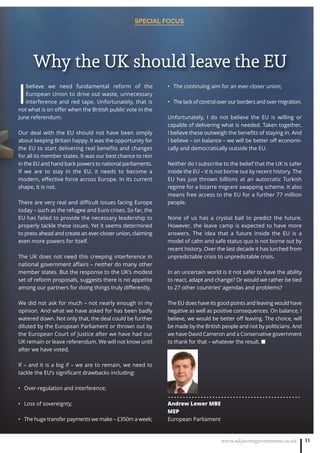 www.adjacentgovernment.co.uk 11
SPECIAL FOCUS
I
believe we need fundamental reform of the
European Union to drive out waste, unnecessary
interference and red tape. Unfortunately, that is
not what is on oﬀer when the British public vote in the
June referendum.
Our deal with the EU should not have been simply
about keeping Britain happy. It was the opportunity for
the EU to start delivering real beneﬁts and changes
for all its member states. It was our best chance to rein
in the EU and hand back powers to national parliaments.
If we are to stay in the EU, it needs to become a
modern, eﬀective force across Europe. In its current
shape, it is not.
There are very real and diﬃcult issues facing Europe
today – such as the refugee and Euro crises. So far, the
EU has failed to provide the necessary leadership to
properly tackle these issues. Yet it seems determined
to press ahead and create an ever-closer union, claiming
even more powers for itself.
The UK does not need this creeping interference in
national government aﬀairs – neither do many other
member states. But the response to the UK’s modest
set of reform proposals, suggests there is no appetite
among our partners for doing things truly diﬀerently.
We did not ask for much – not nearly enough in my
opinion. And what we have asked for has been badly
watered down. Not only that, the deal could be further
diluted by the European Parliament or thrown out by
the European Court of Justice after we have had our
UK remain or leave referendum. We will not know until
after we have voted.
If – and it is a big if – we are to remain, we need to
tackle the EU’s signiﬁcant drawbacks including:
Over-regulation and interference;•
Loss of sovereignty;•
The huge transfer payments we make – £350m a week;•
The continuing aim for an ever-closer union;•
The lack of control over our borders and over migration.•
Unfortunately, I do not believe the EU is willing or
capable of delivering what is needed. Taken together,
I believe these outweigh the beneﬁts of staying in. And
I believe – on balance – we will be better oﬀ economi-
cally and democratically outside the EU.
Neither do I subscribe to the belief that the UK is safer
inside the EU – it is not borne out by recent history. The
EU has just thrown billions at an autocratic Turkish
regime for a bizarre migrant swapping scheme. It also
means free access to the EU for a further 77 million
people.
None of us has a crystal ball to predict the future.
However, the leave camp is expected to have more
answers. The idea that a future inside the EU is a
model of calm and safe status quo is not borne out by
recent history. Over the last decade it has lurched from
unpredictable crisis to unpredictable crisis.
In an uncertain world is it not safer to have the ability
to react, adapt and change? Or would we rather be tied
to 27 other countries’ agendas and problems?
The EU does have its good points and leaving would have
negative as well as positive consequences. On balance, I
believe, we would be better oﬀ leaving. The choice, will
be made by the British people and not by politicians. And
we have David Cameron and a Conservative government
to thank for that – whatever the result. ■
. . . . . . . . . . . . . . . . . . . . . . . . . . . . . . . . . . . . . . . . . . . . .
Andrew Lewer MBE
MEP
European Parliament
Why the UK should leave the EU
 