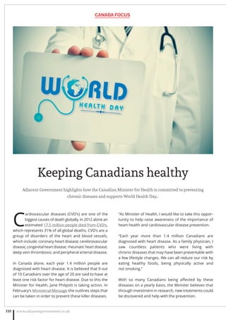 Keeping Canadians healthy
Adjacent Government highlights how the Canadian Minister for Health is committed to preventing
chronic diseases and supports World Health Day…
C
ardiovascular diseases (CVD’s) are one of the
biggest causes of death globally. In 2012 alone an
estimated 17.5 million people died from CVD’s,
which represents 31% of all global deaths. CVD’s are a
group of disorders of the heart and blood vessels,
which include: coronary heart disease; cerebrovascular
disease; congenital heart disease; rheumatic heart disease;
deep vein thrombosis; and peripheral arterial disease.
In Canada alone, each year 1.4 million people are
diagnosed with heart disease. It is believed that 9 out
of 10 Canadians over the age of 20 are said to have at
least one risk factor for heart disease. Due to this the
Minister for Health, Jane Philpott is taking action. In
February’s Ministerial Message she outlines steps that
can be taken in order to prevent these killer diseases.
“As Minister of Health, I would like to take this oppor-
tunity to help raise awareness of the importance of
heart health and cardiovascular disease prevention.
“Each year more than 1.4 million Canadians are
diagnosed with heart disease. As a family physician, I
saw countless patients who were living with
chronic diseases that may have been preventable with
a few lifestyle changes. We can all reduce our risk by
eating healthy foods, being physically active and
not smoking.”
With so many Canadians being aﬀected by these
diseases on a yearly basis, the Minister believes that
through investment in research, new treatments could
be discovered and help with the prevention.
CANADA FOCUS
www.adjacentgovernment.co.uk110
 