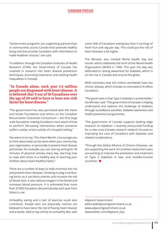 CANADA FOCUS
www.adjacentgovernment.co.uk 111
“Government programs are supporting partnerships
in communities across Canada that promote healthy
living and that provide Canadians with information to
make healthier choices,” she said.
“In addition, through the Canadian Institutes of Health
Research (CIHR), the Government of Canada has
invested in research into heart disease prevention
techniques, promising treatments and tackling health
inequalities in Canada.
“In Canada alone, each year 1.4 million
people are diagnosed with heart disease. It
is believed that 9 out of 10 Canadians over
the age of 20 said to have at least one risk
factor for heart disease.”
“The government has also partnered with the Heart
and Stroke Foundation and others on the Canadian
Resuscitation Outcomes Consortium – the ﬁrst large
scale focused on making Canadians more aware of how
to perform life-saving intervention when someone
suffers cardiac arrest outside of a hospital setting.”
She went on to say, “this Heart Month, I encourage you
to think about what can be done within your community,
your organisation, or personally to prevent heart disease
and stroke. For example, you can start by aiming for 30
minutes of physical activity every day, learning how
to cope with stress in a healthy way or teaching your
children about heart-healthy habits.”
There are a number of ways to help minimise the risk
and prevent heart diseases. Smoking is a big contribut-
ing factor as it can block arteries and increase the risk
of blood clots. It also reduces oxygen in the blood and
increases blood pressure. It is estimated that more
than 37,000 Canadians die prematurely each year from
tobacco use.
Unhealthy eating and a lack of exercise could also
contribute. People who are physically inactive are
believed to have twice the risk of having heart disease
and a stroke. Add on top of that an unhealthy diet, with
some 56% of Canadians eating less than 5 servings of
fresh fruit and veg per day. This could put the risk of
heart diseases a lot higher.
The Minister also marked World Health Day last
month, which celebrates the birth of the World Health
Organization (WHO) in 1948. This year the day was
dedicated to raising awareness for diabetes, which is
on the rise in Canada and around the globe.
WHO estimates that 422 million worldwide have the
chronic disease, which includes an estimated 2.4 million
Canadians.
“The good news is that Type 2 diabetes is preventable,”
the Minister said. “The government of Canada is helping
understand and address the challenge of diabetes
through surveillance activities, diabetes awareness and
health prevention programmes.
“The government of Canada supports leading edge
research on diabetes. I recently announced funding
for a new cross-Canada research network focused on
improving the care of Canadians with diabetes and
related complications.
“Through the Global Alliance of Chronic Diseases, we
are supporting the work of Canadian researchers who
are working to improve the prevention and treatment
of Type 2 diabetes in low- and middle-income
countries.” ■
. . . . . . . . . . . . . . . . . . . . . . . . . . . . . . . . . . . . . . . . . . . . .
Adjacent Government
editorial@adjacentgovernment.co.uk
www.adjacentgovernment.co.uk
www.twitter.com/Adjacent_Gov
 