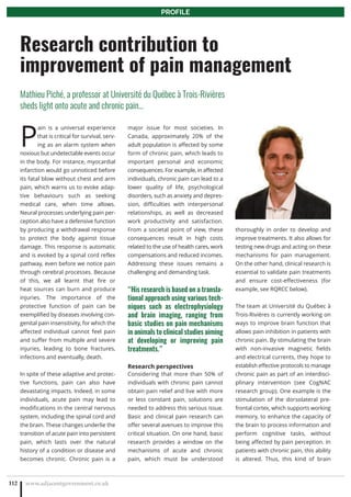 P
ain is a universal experience
that is critical for survival, serv-
ing as an alarm system when
noxious but undetectable events occur
in the body. For instance, myocardial
infarction would go unnoticed before
its fatal blow without chest and arm
pain, which warns us to evoke adap-
tive behaviours such as seeking
medical care, when time allows.
Neural processes underlying pain per-
ception also have a defensive function
by producing a withdrawal response
to protect the body against tissue
damage. This response is automatic
and is evoked by a spinal cord reflex
pathway, even before we notice pain
through cerebral processes. Because
of this, we all learnt that fire or
heat sources can burn and produce
injuries. The importance of the
protective function of pain can be
exemplified by diseases involving con-
genital pain insensitivity, for which the
affected individual cannot feel pain
and suffer from multiple and severe
injuries, leading to bone fractures,
infections and eventually, death.
In spite of these adaptive and protec-
tive functions, pain can also have
devastating impacts. Indeed, in some
individuals, acute pain may lead to
modifications in the central nervous
system, including the spinal cord and
the brain. These changes underlie the
transition of acute pain into persistent
pain, which lasts over the natural
history of a condition or disease and
becomes chronic. Chronic pain is a
major issue for most societies. In
Canada, approximately 20% of the
adult population is affected by some
form of chronic pain, which leads to
important personal and economic
consequences. For example, in affected
individuals, chronic pain can lead to a
lower quality of life, psychological
disorders, such as anxiety and depres-
sion, difficulties with interpersonal
relationships, as well as decreased
work productivity and satisfaction.
From a societal point of view, these
consequences result in high costs
related to the use of health cares, work
compensations and reduced incomes.
Addressing these issues remains a
challenging and demanding task.
“His research is based on a transla-
tional approach using various tech-
niques such as electrophysiology
and brain imaging, ranging from
basic studies on pain mechanisms
in animals to clinical studies aiming
at developing or improving pain
treatments.”
Research perspectives
Considering that more than 50% of
individuals with chronic pain cannot
obtain pain relief and live with more
or less constant pain, solutions are
needed to address this serious issue.
Basic and clinical pain research can
offer several avenues to improve this
critical situation. On one hand, basic
research provides a window on the
mechanisms of acute and chronic
pain, which must be understood
thoroughly in order to develop and
improve treatments. It also allows for
testing new drugs and acting on these
mechanisms for pain management.
On the other hand, clinical research is
essential to validate pain treatments
and ensure cost-effectiveness (for
example, see RQRCC below).
The team at Université du Québec à
Trois-Rivières is currently working on
ways to improve brain function that
allows pain inhibition in patients with
chronic pain. By stimulating the brain
with non-invasive magnetic fields
and electrical currents, they hope to
establish effective protocols to manage
chronic pain as part of an interdisci-
plinary intervention (see CogNAC
research group). One example is the
stimulation of the dorsolateral pre-
frontal cortex, which supports working
memory, to enhance the capacity of
the brain to process information and
perform cognitive tasks, without
being affected by pain perception. In
patients with chronic pain, this ability
is altered. Thus, this kind of brain
www.adjacentgovernment.co.uk112
Research contribution to
improvement of pain management
Mathieu Piché, a professor at Université du Québec à Trois-Rivières
sheds light onto acute and chronic pain…
PROFILE
 