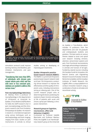 www.adjacentgovernment.co.uk 113
PROFILE
Mathieu Piché, DC, PhD
Professor
Université du Québec à Trois-Rivières 
Tel: 01 819 609 4897
Mathieu.piche@uqtr.ca
www.uqtr.ca/cognac
stimulation protocol could improve
working memory and therefore, pain
inhibition mechanisms and pain
management.
“Considering that more than 50%
of individuals with chronic pain
cannot obtain pain relief and live
with more or less constant pain,
solutions are needed to address this
serious issue.”
Pain neurophysiology laboratory
Dr. Mathieu Piché is professor of
neurophysiology in the departement
of chiropractic at Université du
Québec à Trois-Rivières (UQTR) where
he holds the UQTR research chair in
pain neurophysiology and the chiro-
practic research chair from Fondation
Chiropratique du Québec. His research
is based on a translational approach
using various techniques such as
electrophysiology and brain imaging,
ranging from basic studies on pain
mechanisms in animals to clinical
studies aiming at developing or
improving pain treatments.
Quebec chiropractic practice-
based research network (RQRCC)
The RQRCC is a provincial chiropractic
practice-based research network made
up of over 150 chiropractors, conduct-
ing clinical research to improve the
effectiveness and the quality of chiro-
practic cares, including interventions
aiming at relieving pain. One of the
current research project aims at
determining the factors predicting the
evolution of pain, function and quality
of life of patients with acute and
chronic spinal pain following a chiro-
practic intervention.
Research group on Cognition,
neuroscience, affect and
behaviour (CogNAC)
Co-directed by Professor Isabelle
Blanchette and Professor Mathieu
Piché, the CogNAC is an interdiscipli-
nary research group at the Université
du Québec à Trois-Rivières, which
includes 13 professors from five
departments and over 50 graduate
and undergraduate students and
postdocs. The team works on various
themes related to brain and spinal
cord research including emotion,
attention, sensorimotor systems and
pain, from functional neuroanatomy
and single cell recordings to behaviour
in animals and humans of all ages.
Funded by several sources including
the Canadian Funds for Innovation, the
Natural Science and Engineering
Research Council of Canada, Fonds de
Recherche du Québec and the Canadian
Institutes of Health Research, the
CogNAC offers a unique plateform to
conduct innovative research using a
combination of tools to stimulate and
record brain activity.
The RQRCC steering committee. From left to right, Dr. André Bussières, Samuel Langlois (front),
Dr. Mathieu Piché, Dr. Patrice Normandeau, Dr. Johanne Martel and Vincent Gagnon
Normandin (back)
 
