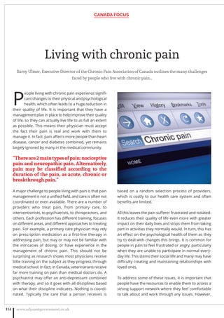 Living with chronic pain
Barry Ulmer, Executive Director of the Chronic Pain Association of Canada outlines the many challenges
faced by people who live with chronic pain…
P
eople living with chronic pain experience signiﬁ-
cant changes to their physical and psychological
health, which often leads to a huge reduction in
their quality of life. It is important that they have a
management plan in place to help improve their quality
of life, so they can actually live life to as full an extent
as possible. This means their physician must accept
the fact their pain is real and work with them to
manage it. In fact, pain aﬀects more people than heart
disease, cancer and diabetes combined, yet remains
largely ignored by many in the medical community.
“Thereare2maintypesofpain:nociceptive
pain and neuropathic pain. Alternatively,
pain may be classiﬁed according to the
duration of the pain, as acute, chronic or
breakthrough pain.”
A major challenge to people living with pain is that pain
management is not a uniﬁed ﬁeld, and care is often not
coordinated or even available. There are a number of
providers who treat pain, from primary care, to
interventionists, to psychiatrists, to chiropractors, and
others. Each profession has diﬀerent training, focuses
on diﬀerent areas, and diﬀerent approaches to treating
pain. For example, a primary care physician may rely
on prescription medication as a ﬁrst-line therapy in
addressing pain, but may or may not be familiar with
the intricacies of dosing, or have experience in the
management of chronic pain. This should not be
surprising as research shows most physicians receive
little training on the subject as they progress through
medical school. In fact, in Canada, veterinarians receive
far more training on pain than medical doctors do. A
psychiatrist may oﬀer an anti-depressant combined
with therapy, and so it goes with all disciplines based
on what their discipline indicates. Nothing is coordi-
nated. Typically the care that a person receives is
based on a random selection process of providers,
which is costly to our health care system and often
beneﬁts are limited.
All this leaves the pain suﬀerer frustrated and isolated.
It reduces their quality of life even more with greater
impact on their daily lives and stops them from taking
part in activities they normally would. In turn, this has
an eﬀect on the psychological health of them as they
try to deal with changes this brings. It is common for
people in pain to feel frustrated or angry, particularly
when they are unable to participate in normal every-
day life. This stems their social life and many may have
diﬃculty creating and maintaining relationships with
loved ones.
To address some of these issues, it is important that
people have the resources to enable them to access a
strong support network where they feel comfortable
to talk about and work through any issues. However,
CANADA FOCUS
www.adjacentgovernment.co.uk114
 