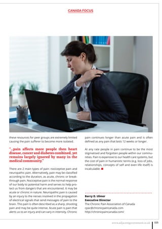 CANADA FOCUS
www.adjacentgovernment.co.uk 115
these resources for peer groups are extremely limited
causing the pain suﬀerer to become more isolated.
“…pain affects more people then heart
disease, cancer and diabetes combined, yet
remains largely ignored by many in the
medical community.”
There are 2 main types of pain: nociceptive pain and
neuropathic pain. Alternatively, pain may be classiﬁed
according to the duration, as acute, chronic or break-
through pain. Nociceptive pain is the normal response
of our body to potential harm and serves to help pro-
tect us from dangers that are encountered. It may be
acute or chronic in nature. Neuropathic pain is caused
by an injury to the nerves involved in the propagation
of electrical signals that send messages of pain to the
brain. This pain is often described as a sharp, shooting
pain and may be quite intense. Acute pain is pain that
alerts us to an injury and can vary in intensity. Chronic
pain continues longer than acute pain and is often
deﬁned as any pain that lasts 12 weeks or longer.
At any rate people in pain continue to be the most
stigmatised and forgotten people within our commu-
nities. Pain is expensive to our health care systems, but
the cost of pain in humanistic terms (e.g. loss of jobs,
relationships, concepts of self and even life itself) is
incalculable. ■
. . . . . . . . . . . . . . . . . . . . . . . . . . . . . . . . . . . . . . . . . . . . .
Barry D. Ulmer
Executive Director
The Chronic Pain Association of Canada
cpac@chronicpaincanada.com
http://chronicpaincanada.com/
 