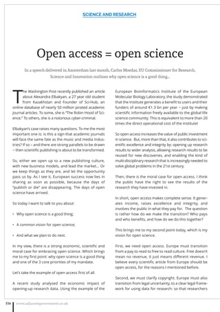 Open access = open science
In a speech delivered in Amsterdam last month, Carlos Moedas, EU Commissioner for Research,
Science and Innovation outlines why open science is a good thing…
T
he Washington Post recently published an article
about Alexandra Elbakyan, a 27 year old student
from Kazakhstan and Founder of Sci-Hub, an
online database of nearly 50 million pirated academic
journal articles. To some, she is “The Robin Hood of Sci-
ence.” To others, she is a notorious cyber-criminal.
Elbakyan’s case raises many questions. To me the most
important one is: is this a sign that academic journals
will face the same fate as the music and media indus-
tries? If so – and there are strong parallels to be drawn
− then scientiﬁc publishing is about to be transformed.
So, either we open up to a new publishing culture,
with new business models, and lead the market... Or
we keep things as they are, and let the opportunity
pass us by. As I see it, European success now lies in
sharing as soon as possible, because the days of
“publish or die” are disappearing. The days of open
science have arrived.
So today I want to talk to you about:
Why open science is a good thing;•
A common vision for open science;•
And what we plan to do next.•
In my view, there is a strong economic, scientiﬁc and
moral case for embracing open science. Which brings
me to my ﬁrst point: why open science is a good thing
and one of the 3 core priorities of my mandate.
Let’s take the example of open access ﬁrst of all.
A recent study analysed the economic impact of
opening-up research data. Using the example of the
European Bioinformatics Institute of the European
Molecular Biology Laboratory, the study demonstrated
that the institute generates a beneﬁt to users and their
funders of around €1.3 bn per year − just by making
scientiﬁc information freely available to the global life
science community. This is equivalent to more than 20
times the direct operational cost of the institute!
So open access increases the value of public investment
in science.  But, more than that, it also contributes to sci-
entiﬁc excellence and integrity by: opening up research
results to wider analysis, allowing research results to be
reused for new discoveries, and enabling the kind of
multi-disciplinary research that is increasingly needed to
solve global problems in the 21st century.
Then, there is the moral case for open access. I think
the public have the right to see the results of the
research they have invested in.
In short, open access makes complete sense. It gener-
ates income, raises excellence and integrity, and
involves the public in what they pay for.  The question
is rather how do we make the transition? Who pays
and who beneﬁts, and how do we do this together?
This brings me to my second point today, which is my
vision for open science.
First, we need open access. Europe must transition
from a pay to read to free to read culture. Free doesn’t
mean no revenue, it just means diﬀerent revenue. I
believe every scientiﬁc article from Europe should be
open access, for the reasons I mentioned before.
Second, we must clarify copyright. Europe must also
transition from legal uncertainty, to a clear legal frame-
work for using data for research: so that researchers
SCIENCE AND RESEARCH
www.adjacentgovernment.co.uk116
 