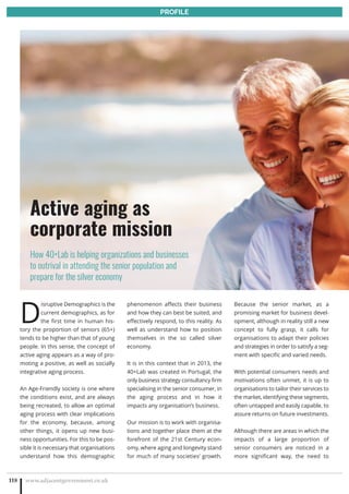 D
isruptive Demographics is the
current demographics, as for
the first time in human his-
tory the proportion of seniors (65+)
tends to be higher than that of young
people. In this sense, the concept of
active aging appears as a way of pro-
moting a positive, as well as socially
integrative aging process.
An Age-Friendly society is one where
the conditions exist, and are always
being recreated, to allow an optimal
aging process with clear implications
for the economy, because, among
other things, it opens up new busi-
ness opportunities. For this to be pos-
sible it is necessary that organisations
understand how this demographic
phenomenon affects their business
and how they can best be suited, and
effectively respond, to this reality. As
well as understand how to position
themselves in the so called silver
economy.
It is in this context that in 2013, the
40+Lab was created in Portugal, the
only business strategy consultancy firm
specialising in the senior consumer, in
the aging process and in how it
impacts any organisation’s business.
Our mission is to work with organisa-
tions and together place them at the
forefront of the 21st Century econ-
omy, where aging and longevity stand
for much of many societies’ growth.
Because the senior market, as a
promising market for business devel-
opment, although in reality still a new
concept to fully grasp, it calls for
organisations to adapt their policies
and strategies in order to satisfy a seg-
ment with specific and varied needs.
With potential consumers needs and
motivations often unmet, it is up to
organisations to tailor their services to
the market, identifying these segments,
often untapped and easily capable, to
assure returns on future investments.
Although there are areas in which the
impacts of a large proportion of
senior consumers are noticed in a
more significant way, the need to
www.adjacentgovernment.co.uk118
PROFILE
Active aging as
corporate mission
How 40+Lab is helping organizations and businesses
to outrival in attending the senior population and
prepare for the silver economy
 