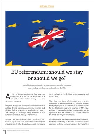 Digital Editor Amy Caddick gives a perspective on the confusion
surrounding whether to remain or leave the EU…
A
s part of the generation that has only ever
known the UK in the EU, the whole idea of a
referendum into whether to stay or leave is
somewhat bemusing.
For years, Europe has been at the forefront of British
politics, driving legislation, promoting science, and
allowing the free movement of people into the country.
The thought of no longer being tethered to our
European cousins is, frankly, a little surreal.
As of yet I am not sure which camp I fall into: in or out.
Neither arguments have swayed me suﬃciently to
choose a side. It is hard to pick when both campaigns
seem to have descended into scaremongering and
name calling.
There has been plenty of discussion over what the
downsides of leaving would be, but minimal answers
to why staying would be tantamount to political suicide
for the UK. Businesses have weighed in, MPs have
weighed in, even celebrities. Everyone seems to have an
opinion on what we should do, but no one seems to
be able to say why we should do it.
Sure, businesses are lamenting the loss of trade deals,
the banks are talking of the total annihilation of the
economy, while the Leave campaign is stirring rallying
SPECIAL FOCUS
www.adjacentgovernment.co.uk12
EU referendum: should we stay
or should we go?
 