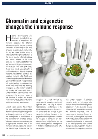 www.adjacentgovernment.co.uk122
Chromatin and epigenetic
changes the immune response
PROFILE
H
istone modifications and
chromatin remodelling are
involved in regulating the
immune response to different
pathogens. A proper immune response
is essential in combating viruses, bac-
teria and parasites that are harmful
for us. We have several lines of
defence; from the physical barrier of
the skin to specific cells in the body.
The innate system is an early
response and is composed of several
cell types; monocytes, macrophages
and natural killer cells (NK cells).
These cells react unspecifically to
infectious viruses, bacteria or para-
sites and present these agents to the
adaptive immune cells. T-cells and
B-cells comprise the adaptive immune
system and these cells recognise spe-
cific antigens of the infectious agents.
These cells constitute the memory,
developing specific memory cells that
can quickly be stimulated upon a
further infection. Several studies have
now shown that a memory exists in
the absence of T-cells and B-cells,
trained immunity, but the mechanisms
behind are not fully understood1
.
Several recent studies have shown
that both the innate and the adaptive
immune system change the epigenetic
landscape in response to infections.
The development of immune cells in
the bone marrow involves a large
epigenetic reprogramming. Depending
on signal, the different cells in the
immune cells develops and acquire
the specific gene profile for the cell
lineage2, 3, 4, 5, 6
. High through-put
transcriptome analyses, performed
together with ChIP seq of histone
modifications7, 8
and analyses of the
global DNA methylation profile9, 10, 11
,
has shown that the change in gene
expression follows changes in the
epigenetic landscape in the different
cell lineages. In particular, cell type
specific transcription factors and sig-
nalling pathway factors are regulated
by histone modifications and DNA
methylation.
The further response of different
immune cells to infections also
involves transcriptional and epigenetic
responses12, 13
. In response to viral
infections, not only genes regulating
the immune response, such as
cytokines and signalling factors, are
modulated, but also genes involved in
DNA methylation and histone modifi-
cation changed, maybe to adjust cells
to the new epigenetic state. Similar
changes also occur upon the induction
of inflammation processes in response
 