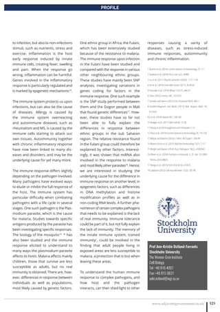 www.adjacentgovernment.co.uk 123
PROFILE
to infection, but also to non-infections
stimuli, such as nutrients, stress and
exercise. Inflammation is the host
early response induced by innate
immune cells, creating fever, swelling
and pain. When the response go
wrong, inflammation can be harmful.
Genes involved in the inflammatory
response is particularly regulated and
is marked by epigenetic mechanisms14
.
The immune system protects us upon
infections, but can also be the cause
of diseases. Allergy is caused by
the immune system overreacting
and autoimmune diseases, such as
rheumatism and MS, is caused by the
immune cells starting to attack our
own tissues. Autoimmunity together
with chronic inflammatory response
have now been linked to many dis-
eases and disorders, and may be the
underlying cause for yet many more.
The immune response differs slightly
depending on the pathogen involved.
Many pathogens have evolved ways
to elude or inhibit the full response of
the host. The immune system has
particular difficulty when combating
pathogens with a life cycle in several
stages. One such pathogen is the Plas-
modium parasite, which is the cause
for malaria. Studies towards specific
antigens produced by the parasite has
been investigating specific responses.
The biology of the mosquito15, 16
has
also been studied and the immune
response elicited to understand to
many ways the plasmodium parasite
affects its hosts. Malaria affects mainly
children, those that survive are less
susceptible as adults, but no real
immunity is obtained. There are, how-
ever, differences in response between
individuals as well as populations,
most likely caused by genetic factors.
One ethnic group in Africa, the Fulani,
which has been extensively studied
because of the resistance to malaria.
The immune response upon infection
in the Fulani have been studied and
compared with the response in various
other neighbouring ethnic groups.
These studies have mainly been SNP
analyses, investigating variations in
genes coding for factors in the
immune response. One such example
is the SNP study performed between
them and the Dogon people in Mali
that found genetic differences17
. How-
ever, these studies have so far not
been able to fully explain the
differences in response between
ethnic groups in the sub Saharan
region. The relative resistance found
in the Fulani group could therefore be
explained by other factors. Interest-
ingly, it was shown that miRNA also
involved in the response to malaria
and most likely other parasites18
. Hence,
we are interested in studying the
underlying cause for the difference in
immune response on another level; in
epigenetic factors, such as differences
in DNA methylation and histone
modification profiles as well as in
non-coding RNA levels. A further phe-
nomenon of certain complex pathogens
that needs to be explained is the lack
of real immunity. Immune tolerance
could be part of it, but not fully explain
the lack of immunity. The memory of
the innate immune system, trained
immunity1
, could be involved in the
finding that adult people living in
exposed areas are less susceptible to
malaria, a protection that is lost when
leaving these areas.
To understand the human immune
response to complex pathogens, and
how host and the pathogen
interacts, can then shed light to other
Prof Ann-Kristin Ostlund-Farrants
Stockholm University
The Wenner Gren Institute
Cell Biology
Tel: +46 816 4097
Fax: +46 815 9837
anki.ostlund@wgi.su.se
responses causing a varity of
diseases, such as stress-induced
immune responses, autoimmunity
and chronic inflammation.
1 Quintin et al. (2014) Current opinion in Immunology 29, 1-7
2 Tondeur et al. (2010) PLoS One 5(2), e8990
3 Lui et al. (2011) Physiol Genomics 43(20), 1117-1134
4 Shi et al. (2014) Hum Mol Genet 23(17), 4528-42
5 Prassade et al. (2014) Blood 123(17), e46-57
6 Chen (2014) Science 345, 1251033
7 Sashida and Iwarna (2012) Int J Heamatol 96(4), 405-1
8 Kondilis-Magnum and Wade (2013) Mol. Aspects Med. 34,
813-825
9 Ji et al. (2010) Nature 467, 338-342
10 Hodges et al. (2011) Mol Cell 44, 17-28
11 Zhang et al (2014 Epigentics and Chromatin 7, 21
12 Pasis et al. (2014) Current Opinion in Immunology 29, 119-126.
13 Mejias and Ramiro (2014) J. Infect. 68 Suppl 1, S94-99
14 Alvarez-Errico et al. (2015) Natl Rev Immunology 15(1), 7-17
15 Wright and Rayner (2014) PLoS Pathogens 10(3), e1003943
16 Olivier et al. (2014) Frontiers in Immunol. 5, 25. doi: 10.3389/
fimmu.2014.00025. 
17 Maiga et al. (2013) PLoS One 8(10), e75675.
18 LaMonte (2012) Cell Host Microbe. 12(2), 187-99.
 