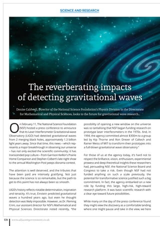 O
n February 11, The National Science Foundation
(NSF) hosted a press conference to announce
that its Laser Interferometer Gravitational-wave
Observatory (LIGO) had detected gravitational waves
from 2 merging black holes, approximately 1.3 billion
light years away. Since that time, this news – which rep-
resents a major breakthrough in observing our universe
– has not only excited the scientiﬁc community; it has
transcended pop culture – from Garrison Keillor’s Prairie
Home Companion and Stephen Colbert’s late night show
to the annual Washington Post peeps diorama contest.
The attention is well deserved, and the tributes that
have been paid are intensely gratifying. Not just
because the science is so remarkable, but the path to
get to this point has not always been so smooth.
LIGO’s history reﬂects notable determination, inspiration
and tenacity. It’s true, Einstein predicted gravitational
waves a hundred years ago, but even he thought
detection was likely impossible. However, as Dr. Fleming
Crim, our assistant director for NSF’s Mathematical and
Physical Sciences Directorate noted recently, “the
possibility of opening a new window on the universe
was so tantalising that NSF began funding research on
prototype laser interferometers in the 1970s. And, in
1994, the agency committed almost $300m to a group
led by Kip Thorne and Ron Drever of Caltech and
Rainer Weiss of MIT to transform their prototypes into
a full-blown gravitational wave observatory.”
For those of us at the agency today, it’s hard not to
respect the brilliance, vision, enthusiasm, experimental
prowess and deep theoretical insights these researchers
had, persuading NSF, the National Science Board and
Congress to take a risk. Even though NSF had not
funded anything on such a scale previously, the
potential for transformative science justiﬁed such a big
commitment. In fact, the agency embarked on a new
role by funding this large, high-risk, high-reward
research platform. It was basic scientiﬁc research with
a clear eye toward future possibilities.
While many on the day of the press conference found
they might view the discovery as a comfortable landing
where one might pause and take in the view, we here
SCIENCE AND RESEARCH
www.adjacentgovernment.co.uk126
The reverberating impacts
of detecting gravitational waves
Denise Caldwell, Director of the National Science Foundation’s Physics Division in the Directorate
for Mathematical and Physical Sciences, looks to the future for gravitational wave research…
 