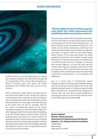 SCIENCE AND RESEARCH
www.adjacentgovernment.co.uk 127
at NSF see this as only the beginning of an entirely
new subarea of physics and astronomy, the opening
of a new window on the cosmos. We have sights on a
future of learning even more about the violent
phenomena that inhabit these dark corners of our
universe.
LIGO is expected to reveal objects out there that no
one even knew existed. As the results from LIGO are
combined with other observations NSF has fostered
over the last decade, we will start to probe the universe
closer and closer to its very origin. At the NSF telescope
at the South Pole we will, for example, look for
the imprint of gravitational waves on the cosmic
microwave background, that faint, leftover light from
when hydrogen atoms ﬁrst formed after the Big Bang.
At an NSF funded Physics Frontiers Center, scientists
studying pulsars will search for indirect evidence of
gravitational waves. As these discoveries are combined
with measurements utilising electromagnetic radiation
and elementary particles, this multi-messenger approach
will enable us to paint a more comprehensive picture
of this vast cosmos we inhabit.
“Wehavesightsonafutureoflearningeven
more about the violent phenomena that
inhabitthesedarkcornersofouruniverse.”
Of course, basic research like this provides no promises.
And the risk of failure is an ever-present specter lurking
in the background. But for those doing the work – as
well as those of us who make decisions to fund it – the
results can be utterly revolutionary. LIGO may have
made international news, but this really is our agency’s
daily work: to support science at its earliest stages,
being mindful of the long road ahead and being
prepared to accept the risk involved. To again quote
Fleming Crim, “fundamental science has transformed
our world and will continue to change it in ways we
have not yet imagined – in much the same way that
Einstein’s own theory of relativity is what ensures the
accuracy of our GPS or that the same technique used
to stabilise LIGO’s sensitive laser frequencies also helps
to build the semiconductors in our computers and
cellphones.”
Just as in those cases of fundamental science
driving innovation forward, we again will keep trying to
push the envelope and look toward the future with
gravitational wave research. In February, we got to help
open a window to our universe that was a long time in
coming. Now, we must also be good stewards for
ensuring we continue to fund science with the vision
to see what’s beyond that window. ■
. . . . . . . . . . . . . . . . . . . . . . . . . . . . . . . . . . . . . . . . . . . . .
Denise Caldwell
Director, Physics Division
Directorate for Mathematical and Physical
Sciences – U.S. National Science Foundation
info@nsf.gov
www.nsf.gov
www.twitter.com/NSF
 