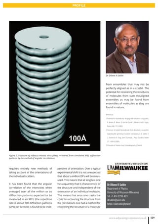 www.adjacentgovernment.co.uk 129
PROFILE
Dr Dilano K Saldin
Department of Physics
University of Wisconsin-Milwaukee
Tel: +1 414 2296 423
dksaldin@uwm.edu
https://uwm.edu/physics/
requires entirely new methods of
taking account of the orientations of
the individual scatters.
It has been found that the angular
correlation of the intensities when
averaged over all the million or so
diffraction patterns expected to be
measured in an XFEL (the repetition
rate is about 100 diffraction patterns
(DPs) per second) is found to be inde-
pendent of orientation. Over a typical
experimental shift it is not unexpected
that about a million DPs will be meas-
ured. This means that at long last one
has a quantity that is characteristic of
the structure and independent of the
orientation of an individual molecule.
This means that once one cracks the
code for recovering the structure from
the correlations one had a method for
recovering the structure of a molecule
from ensembles that may not be
perfectly aligned as in a crystal. The
potential for recovering the structures
of molecules from such misaligned
ensembles as may be found from
ensembles of molecules as they are
found in nature.
References
1 Potential for biomolecular imaging with ultrashort x-ray pulses,
R. Neutze, R. Wouts, D. Van Der Spoel, E. Weckert, and J. Hajdu,
Nature 406, 752 (2000).
2 Structure of isolated biomolecules from ultrashort x-ray puldes:
exploiting the symmetry of random orientations, D. K. Saldin, V.
L. Shneerson, R. Fung, and A. Ourmazd, J. Phys.: Condens. Matter
21, 134014 (2009).
3 Principles of Protein X-ray Crystatallography, J. Drenth
Figure 2. Structure of tobacco mosaic virus (TMV) recovered from simulated XFEL diffraction
patterns by the method of angular correlations.
Dr Dilano K Saldin
 