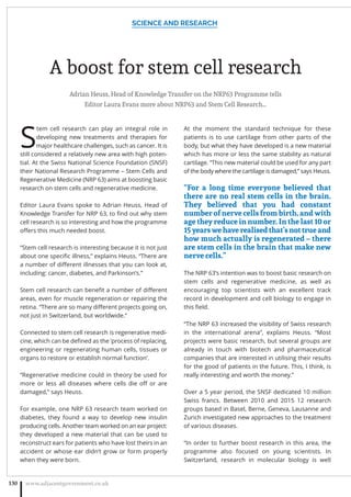 A boost for stem cell research
Adrian Heuss, Head of Knowledge Transfer on the NRP63 Programme tells
Editor Laura Evans more about NRP63 and Stem Cell Research…
S
tem cell research can play an integral role in
developing new treatments and therapies for
major healthcare challenges, such as cancer. It is
still considered a relatively new area with high poten-
tial. At the Swiss National Science Foundation (SNSF)
their National Research Programme – Stem Cells and
Regenerative Medicine (NRP 63) aims at boosting basic
research on stem cells and regenerative medicine.
Editor Laura Evans spoke to Adrian Heuss, Head of
Knowledge Transfer for NRP 63, to ﬁnd out why stem
cell research is so interesting and how the programme
oﬀers this much needed boost.
“Stem cell research is interesting because it is not just
about one speciﬁc illness,” explains Heuss. “There are
a number of diﬀerent illnesses that you can look at,
including: cancer, diabetes, and Parkinson’s.”
Stem cell research can beneﬁt a number of diﬀerent
areas, even for muscle regeneration or repairing the
retina. “There are so many diﬀerent projects going on,
not just in Switzerland, but worldwide.”
Connected to stem cell research is regenerative medi-
cine, which can be deﬁned as the ‘process of replacing,
engineering or regenerating human cells, tissues or
organs to restore or establish normal function’.
“Regenerative medicine could in theory be used for
more or less all diseases where cells die oﬀ or are
damaged,” says Heuss.
For example, one NRP 63 research team worked on
diabetes, they found a way to develop new insulin
producing cells. Another team worked on an ear project:
they developed a new material that can be used to
reconstruct ears for patients who have lost theirs in an
accident or whose ear didn’t grow or form properly
when they were born.
At the moment the standard technique for these
patients is to use cartilage from other parts of the
body, but what they have developed is a new material
which has more or less the same stability as natural
cartilage. “This new material could be used for any part
of the body where the cartilage is damaged,” says Heuss.
“For a long time everyone believed that
there are no real stem cells in the brain.
They believed that you had constant
number of nerve cells from birth, and with
age they reduce in number. In the last 10 or
15yearswehaverealisedthat’snottrueand
how much actually is regenerated – there
are stem cells in the brain that make new
nerve cells.”
The NRP 63’s intention was to boost basic research on
stem cells and regenerative medicine, as well as
encouraging top scientists with an excellent track
record in development and cell biology to engage in
this ﬁeld.
“The NRP 63 increased the visibility of Swiss research
in the international arena”, explains Heuss. “Most
projects were basic research, but several groups are
already in touch with biotech and pharmaceutical
companies that are interested in utilising their results
for the good of patients in the future. This, I think, is
really interesting and worth the money.”
Over a 5 year period, the SNSF dedicated 10 million
Swiss francs. Between 2010 and 2015 12 research
groups based in Basel, Berne, Geneva, Lausanne and
Zurich investigated new approaches to the treatment
of various diseases.
“In order to further boost research in this area, the
programme also focused on young scientists. In
Switzerland, research in molecular biology is well
SCIENCE AND RESEARCH
www.adjacentgovernment.co.uk130
 