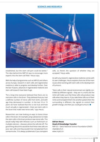 SCIENCE AND RESEARCH
www.adjacentgovernment.co.uk 131
established, but the stem cell part could do better.”
The idea behind the NRP 63 was to encourage more
experts into the stem cell ﬁeld.” Heuss says.
With the help of programmes such as NRP 63 and others
across Europe, research in stem cells and regenerative
medicine is able to progress and develop further. Over
the last 10 years, advances in regenerative medicine and
stem cell research have been huge.
“For a long time everyone believed that there are no
real stem cells in the brain. They believed that you had
a deﬁnite number of nerve cells from birth, and with
age they decreased in number. In the last 10 or 15
years we have realised that this is not true and how
much actually is regenerated – there are stem cells in
the brain that make new nerve cells,” says Heuss.
Researchers are now looking at ways to boost those
cells in the brain, for example using substances to make
the stem cells in the brain produce new nerve cells. This
would really help with illnesses such as Parkinson’s or
multiple sclerosis – diseases where the cells die oﬀ. The
good thing about this would be that these new cells are
your own cells and they wouldn’t be transplanted from
someone else. “It is always problematic if you transplant
cells, as there’s the question of whether they are
accepted,” Heuss adds.
As with any research, regenerative medicine comes with
its own challenges. Heuss explains that one of the main
issues when working with stem cells is the development
of tumours.
“Stem cells in their natural environment are tightly con-
trolled by diﬀerent signals – they are in a niche and the
niche will make sure that these cells only produce new
cells when they have to. If you take these cells out of their
niche and transplant them into another patient then the
surrounding is diﬀerent, the signals to control their
growth change, and then you could get tumours. ■
. . . . . . . . . . . . . . . . . . . . . . . . . . . . . . . . . . . . . . . . . . . . .
Adrian Heuss
Head of Knowledge Transfer
NRP 63 – Swiss National Science Foundation (SNSF)
nfp63@snf.ch
www.nrp63.ch
 
