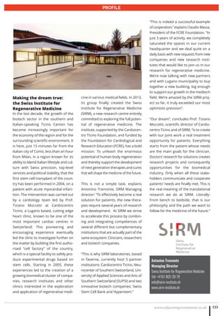 www.adjacentgovernment.co.uk 133
PROFILE
Antonino Tramonte
Managing Director
Swiss Institute for Regenerative Medicine
Tel: +4191 805 39 78
info@sirm-institute.ch
www.sirm-institute.ch
Making the dream true:
the Swiss Institute for
Regenerative Medicine
In the last decade, the growth of the
biotech sector in the southern and
Italian-speaking Ticino Canton has
become increasingly important for
the economy of the region and for the
surrounding scientific environment. It
is here, just 15 minutes far from the
Italian city of Como, less than an hour
from Milan, in a region known for its
ability to blend Italian lifestyle and cul-
ture with Swiss precision, top-level
services and political stability, that the
first stem cell transplant of the coun-
try has been performed in 2004, on a
patient with acute myocardial infarc-
tion. The intervention was carried out
by a cardiology team led by Prof.
Tiziano Moccetti at Cardiocentro
Ticino, a Lugano based, cutting edge
heart clinic, known to be one of the
most important cardiac centres in
Switzerland. This pioneering and
encouraging experience eventually
led the clinic to investigate further on
the matter by building the first autho-
rised “cell factory” of the country,
which is a special facility to safely pro-
duce experimental drugs based on
stem cells. Starting in 2005, these
experiences led to the creation of a
growing biomedical cluster of compa-
nies, research institutes and other
clinics interested in the exploration
and application of regenerative medi-
cine in various medical fields. In 2013,
tis group finally created the Swiss
Institute for Regenerative Medicine
(SIRM), a new research centre entirely
committed to exploring the full poten-
tial of regenerative medicine. The
institute, supported by the Cardiocen-
tro Ticino Foundation, and funded by
the Foundation for Cardiological and
Research Education (FCRE), has a bold
mission: To unleash the enormous
potential of human body regeneration
and thereby support the development
of next generation therapies and cures
that will shape the medicine of the future.
This is not a simple task, explains
Antonino Tramonte, SIRM Managing
director: “To effectively become a real
solution for patients, the new thera-
pies require several years of research
and development. At SIRM we strive
to accelerate this process by combin-
ing and integrating competences of
several different but complementary
institutions that are actually part of the
same ecosystem: Clinicians, researchers
and biotech companies.
“This is why SIRM laboratories, based
in Taverne, currently host 5 partner
institutions: Cardiocentro Ticino, Neu-
rocenter of Southern Switzerland, Uni-
versity of Applied Sciences and Arts of
Southern Switzerland (SUPSI) and two
innovative biotech companies: Swiss
Stem Cell Bank and Hyperstem.”
“This is indeed a successful example
of cooperation,” explains Claudio Massa,
President of the FCRE Foundation. “In
just 3 years of activity, we completely
saturated the spaces in our current
headquarter and we deal quite on a
daily basis with new requests from new
companies and new research insti-
tutes that would like to join us in our
research for regenerative medicine.
We’re now talking with new partners
and with Lugano municipality to buy
together a new building, big enough
to support our growth in the medtech
field. We’re amazed by the SIRM proj-
ect so far, it truly exceeded our most
optimistic prevision”.
“Our dream”, concludes Prof. Tiziano
Moccetti, scientific director of Cardio-
centro Ticino and of SIRM, “is to create
with our joint work a real treatment
opportunity for patients. Everything
starts from the patient whose needs
are the main goals for the clinician.
Doctors’ research for solutions creates
research projects and consequently
opportunities for the biomedical
industry. Only when all these stake-
holders communicate and cooperate
patients’ needs are finally met. This is
the real meaning of the translational
research we do at SIRM. Literally:
From bench to bedside, that is our
philosophy and the path we want to
follow for the medicine of the future.”
 