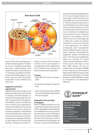 www.adjacentgovernment.co.uk 135
PROFILE
Professor Dr. Franz E. Weber
Head of Oral Biotechnology
 Bioengineering
University Zurich
Center of Dental Medicine
Tel: +41 634 3140
franz.weber@zzm.uzh.ch
www.zzm.uzh.ch/en/research/staff/weber-
franz.html
made up from calcium-phosphates in
the form of hydroxyapatite. Therefore
we aim at to develop personalised,
biomimetic, osteoconductive bone
substitutes which can be produced in
our laboratory by additive manufac-
turing and clinically applied to per-
fectly match and treat bone defects
located either in the mandible or any
other bone.
Epigenetics and bone
regeneration
Epigenetics describes changes to the
expression of genes that are not linked
to changes in the DNA sequence. In
another SNF funded project with the
title “The potential of N-methylpyrroli-
done (NMP) to prevent osteoporosis
and to enhance bone regeneration”
we found that NMP and 2 other small
molecules to possess an activity on
the level of epigenetics and patented
these findings (Unitectra, University of
Zurich) for treatment and prevention
of osteoporosis, adiposity, periodonti-
tis, peri-implantitis and several other
disorders. Although this project fin-
ished at the end of 2015, we hope to
continue on this novel approach to
use epigenetics for bone regeneration
and to combine these findings with
osteoconductive bone substitutes.
Funding
Swiss National Science Foundation•
(SNF);
EU Seventh Framework Programme•
(FP7);
Swiss Dental Society (SSO); AOCMF,•
the Cranio-Maxillofacial Specialty of
the AO Foundation.
Biography of the principle
investigator
FRANZ E WEBER graduated from the
University of Konstanz (Germany) with
a PhD in Biology/Muscle Biochemistry.
He completed three years of postdoc-
toral training on muscle cell biology at
Cornell University Medical College in
New York City and served as a lecturer
in the Department of Cell Biology and
Anatomy. He spent the following two
years at the Biochemistry Department
of ETH Zurich (Federal Institutes of
Technology in Zurich) working on the
lipid uptake from the small intestine.
In 1995, he joined the Department of
Cranio-Maxillofacial and Oral Surgery
at the University Hospital Zurich, and
the Dental School of the University of
Zurich. In addition to his obligations at
the University of Zurich, he became
Director of the European Technical
Center of Inion Ltd in Cambridge (UK)
in 2005 and occupied this position
until 2009. His main area of interest
is bone regeneration. His research
encompasses bone morphogenetic
proteins, delivery systems, bone sub-
stitute materials, osteoconduction,
epigenetics, additive manufacturing
and in vitro bone tissue engineering.
Weber has authored 94 original
research articles published in interna-
tional journals amounting to more
than 3,800 citations and has an
h-index of 30. He is member of TERMIS
(Tissue Engineering international 
Regenerative Medicine Society), IADR
(International Association for Dental
Research), and SSB+RM (Swiss Society
for Biomaterials and Regenerative
Medicine).
 