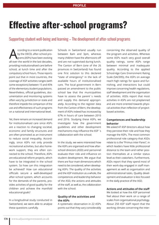 A
ccording to a recent publication
by the OECD, after-school pro-
grams (ASPs) have been evolving
all over the world in the last decades,
providing institutionalised care before
school, at lunch time and after the
compulsory school hours. Those reports
point out that in most countries, the
coverage of ASP activities ranges (with
some exceptions) between 15 and 45%
of the elementary student populations.
Nevertheless, official guidelines, doc-
umentation and monitoring systems
often vary by jurisdiction or state and
therefore impede the comparison of the
use and effectiveness of such programs
on a national and international level.
Yet, there remains an increased demand
for institutionalised care since ASPs
are a reaction to changing societal,
economic and family structures and
are often promoted as an instrument
to reduce social inequality. Accord-
ingly, since ASPs not only provide
recreational activities, but also home-
work support, they are often con-
nected to the school. Therefore, ASPs
are educational reform projects, which
have to be integrated in the school
system. So how can this integration
be achieved? How can educational
officials secure a well-developed
after-school system, which accounts
for the demands of the parents, pro-
vides activities of good quality for the
children and achieve the manifold
educational goals?
In a longitudinal study conducted in
Switzerland, we were able to analyse
these questions carefully.
Schools in Switzerland usually run
between 8am and 3pm, whereas
many children have the afternoons off
and are not supervised during lunch.
The Canton of Bern (one of the 26
provinces in Switzerland) has found
one first solution to this declared
“state of emergency” in the lack of
available hours of institutionalised
care. The local government in Bern
passed an amendment to the public
school law that the municipalities
have to assess the parent`s needs
and supply this demand appropri-
ately. According to the register data
from the Canton of Bern, the develop-
ment of ASPs indeed has increased by
67% in hours of care between 2010
and 2016. Studying these ASPs, we
investigate how the government
guidelines and other development
mechanisms may influence the ASP`s
collaboration with the school.
In the study, we were interested how
the ASPs are organised and how after-
school directors (ASD) and personnel
evaluate their role and influence on
student development. We argue that
there are four main dimensions which
need to be considered, when develop-
ing ASPs: The quality of the activities
and the ASP institution as a whole, the
competences and leadership behavior
of the ASD, the actions and attitudes
of the staff, as well as, the collaboration
with the school.
Quality of the activities and
the ASPs
A systematic observation in 22 ASPs
points out that they vary considerably
concerning the observed quality of
the program and activities. Whereas
some ASPs reach very good overall
quality ratings, some ASPs range
between minimal and inadequate
quality. According to the applied
School-Age Care Environment Rating
Scale (SACERS), the ASPs on average
reach high ratings for space and fur-
nishing, and interactions but could
improve concerning health regulations,
staff development and the organisation
of activities. ASDs report that most
activities in ASPs are not preplanned
and are more oriented towards physi-
cal activities than reflection of project-
based activities.
Competences and leadership
behavior
We asked 47 ASP directors about how
they perceive their role and how they
manage the ASPs. The most common
professional role category that ASDs
relate to is the “Primus inter Pares”, in
which leaders have little professional
distance to the team and rather posi-
tion themselves at a similar status
level as their coworkers. Furthermore,
ASDs report that they spend most of
their work-day engaged in staff man-
agement as well as organisation and
administrational tasks. Quality devel-
opment and evaluation is less focused
in the daily practice of the ASD.
Actions and attitudes of the staff
We looked at how the ASP personnel
feel about their work on a range of
scales from organisational psychology.
About 250 ASP staff report that the
working climate concerning the inter-
www.adjacentgovernment.co.uk136
Effective after-school programs?
Supporting student well-being and learning – The development of after-school programs
PROFILE
 