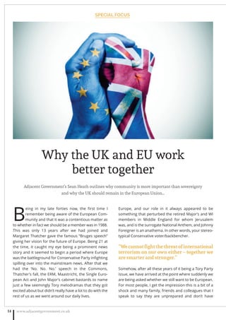 Adjacent Government’s Sean Heath outlines why community is more important than sovereignty
and why the UK should remain in the European Union…
B
eing in my late forties now, the ﬁrst time I
remember being aware of the European Com-
munity and that it was a contentious matter as
to whether in fact we should be a member was in 1988.
This was only 13 years after we had joined and
Margaret Thatcher gave the famous “Bruges speech”
giving her vision for the future of Europe. Being 21 at
the time, it caught my eye being a prominent news
story and it seemed to begin a period where Europe
was the battleground for Conservative Party inﬁghting
spilling over into the mainstream news. After that we
had the ‘No. No. No.’ speech in the Commons,
Thatcher’s fall, the ERM, Maastricht, the Single Euro-
pean Act and John Major’s cabinet bastards to name
just a few seemingly Tory melodramas that they got
excited about but didn’t really have a lot to do with the
rest of us as we went around our daily lives.
Europe, and our role in it always appeared to be
something that perturbed the retired Major’s and WI
members in Middle England for whom Jerusalem
was, and is the surrogate National Anthem, and Johnny
Foreigner is an anathema. In other words, your stereo-
typical Conservative voter/backbencher.
“Wecannotﬁghtthethreatofinternational
terrorism on our own either – together we
are smarter and stronger.”
Somehow, after all these years of it being a Tory Party
issue, we have arrived at the point where suddenly we
are being asked whether we still want to be European.
For most people, I get the impression this is a bit of a
shock and many family, friends and colleagues that I
speak to say they are unprepared and don’t have
www.adjacentgovernment.co.uk14
Why the UK and EU work
better together
SPECIAL FOCUS
 