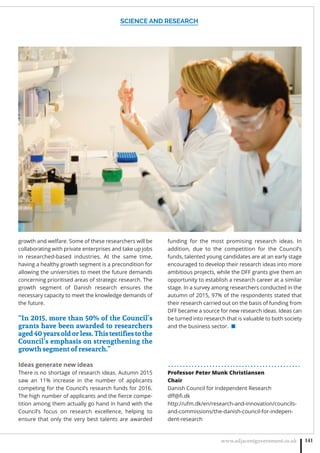 SCIENCE AND RESEARCH
www.adjacentgovernment.co.uk 141
growth and welfare. Some of these researchers will be
collaborating with private enterprises and take up jobs
in researched-based industries. At the same time,
having a healthy growth segment is a precondition for
allowing the universities to meet the future demands
concerning prioritised areas of strategic research. The
growth segment of Danish research ensures the
necessary capacity to meet the knowledge demands of
the future.
“In 2015, more than 50% of the Council’s
grants have been awarded to researchers
aged40yearsoldorless.Thistestiﬁestothe
Council’s emphasis on strengthening the
growth segment of research.”
Ideas generate new ideas
There is no shortage of research ideas. Autumn 2015
saw an 11% increase in the number of applicants
competing for the Council’s research funds for 2016.
The high number of applicants and the ﬁerce compe-
tition among them actually go hand in hand with the
Council’s focus on research excellence, helping to
ensure that only the very best talents are awarded
funding for the most promising research ideas. In
addition, due to the competition for the Council’s
funds, talented young candidates are at an early stage
encouraged to develop their research ideas into more
ambitious projects, while the DFF grants give them an
opportunity to establish a research career at a similar
stage. In a survey among researchers conducted in the
autumn of 2015, 97% of the respondents stated that
their research carried out on the basis of funding from
DFF became a source for new research ideas. Ideas can
be turned into research that is valuable to both society
and the business sector. ■
. . . . . . . . . . . . . . . . . . . . . . . . . . . . . . . . . . . . . . . . . . . . .
Professor Peter Munk Christiansen
Chair
Danish Council for Independent Research
dﬀ@ﬁ.dk
http://ufm.dk/en/research-and-innovation/councils-
and-commissions/the-danish-council-for-indepen-
dent-research
 