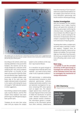 www.adjacentgovernment.co.uk 143
PROFILE
Susanne Mossin
Associate Professor
DTU Chemistry
Tel: +45 4525 2391
slmo@kemi.dtu.dk
www.kemi.dtu.dk
According to the scheme, which was
recently published in the journal ACS
Catalysis, the reaction can be very
simply divided into a reduction of the
catalyst by NO + NH3
and an oxidation
either by NO + O2
or by NO2
. N2
and
water are produced in both the oxida-
tion and reduction steps. Together these
constitute a complete catalytic cycle.
Every step of the cycle uses only
stable molecules known to be present
in the system, eliminating the issues
of charged or “half molecules” present
in other suggestions.
Since finding a solution to the catalytic
cycle, Susanne Mossin, and her PhD
student Anita Godiksen have been
performing in situ EPR spectroscopy to
back up their work.
“Catalysts do not enter their active
state until you expose the catalyst
system to the conditions of the reac-
tion,” says Susanne Mossin.
“It is therefore not good enough to
investigate these materials with ex situ
methods – you need to look at them
under in situ or operando conditions.”
EPR spectroscopy is undemanding
instrument-wise compared to other
advanced spectroscopic methods,
making it particularly suited for in situ
and operando investigations for sys-
tems containing EPR active species
such as copper ions. The relevant
copper species have a distinct spec-
troscopic fingerprint that can be used
to follow the distribution of species
under elevated temperatures and
under relevant reaction conditions.
The information gained is comple-
mentary to the information gained
from other methods. Collaborators
from the University of Turin have pro-
vided extra experimental evidence on
the catalytic cycle in the form of in situ
X-ray absorption spectroscopy and
Fourier transform infrared spectroscopy.
Further investigation
With the framework for the catalysis
mechanism now in place, Susanne
Mossin will spend the remainder of
the three year project confirming the
individual steps, investigating differ-
ences between the different types of
active sites, as well as looking for the
mechanism of deactivation when the
catalyst is exposed to high tempera-
tures and traces of impurity gasses.
“Knowing what makes a catalyst work
and what stops it working is useful,”
she explains. “Catalysts must be
designed to fit specific criteria such as
lifespan and stability. The more knowl-
edge you have about how they work,
the more you can tweak them to work
more efficiently under certain condi-
tions.”
Next step...
...is twofold: To use the unrivaled
sensitivity of EPR spectroscopy to
investigate the reactivity and rate
of the individual active sites and
to investigate the mechanism of
catalyst deactivation.
The catalytic cycle. For the first time a chemically consistent reaction cycle is suggested for the
environmentally important selective catalytic reduction (SCR) reaction for removal of harmful
NO and NO2 from exhaust gases.
IllustrationbyPhDstudentAnitaGodiksen,DTUChemistry
 
