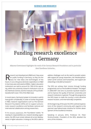 Funding research excellence
in Germany
Adjacent Government highlights the work of the German Research Foundation and in particular
their Excellence Initiative…
R
esearch and development (RD) are 2 key areas
for public funding in Germany, as they are the
basis for new ideas and technologies of the
future. In 2013 the gross domestic expenditure on RD
in Germany was estimated at €80bn. Higher education
institutions are said to account for 18% of this spend-
ing, while non-university research institutions such as
the Helmholz Centres and the Institutes of Fraunhofer-
Gesellschaft invest 15% of the RD total.
In recent years, Germany’s power to innovate is said to
have grown considerably. In order to further the growth
in RD, research organisations such as The German
Research Foundation (DFG) aim to support and pro-
mote research excellence and facilitate national and
international collaboration among researchers.
In its mission statement, the Foundation states: “In
meeting its responsibilities as a research funding organi-
sation, the DFG must remain abreast of current develop-
ments in higher education. In doing so, the DFG is able to
address challenges such as the need to provide sustain-
able support for young researchers, the interdisciplinari-
sation of the sciences and humanities, and support for
networking in the ﬁeld of research.”
The DFG can achieve their mission through funding
programmes such as The Excellence Initiative. This began
in 2006/2007 and aims to promote top-level research
and to improve the quality of German universities and
research institutions in general. Through this programme
the DFG hopes to make the country a more attractive
research location, and internationally competitive.
At the beginning of the year the DFG outlined expecta-
tions of the research community with regards to the
planned new federal-state initiative for further devel-
opment of the Excellence Initiative.
Speaking in January 2016, Professor Dr. Peter
Strohschneider, President of the DFG, detailed the
aims of the Initiative.
SCIENCE AND RESEARCH
www.adjacentgovernment.co.uk144
 