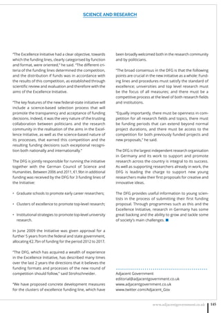 SCIENCE AND RESEARCH
www.adjacentgovernment.co.uk 145
“The Excellence Initiative had a clear objective, towards
which the funding lines, clearly categorised by function
and format, were oriented,” he said. “The diﬀerent cri-
teria of the funding lines determined the competition,
and the distribution if funds was in accordance with
the results of this competition, as established through
scientiﬁc review and evaluation and therefore with the
aims of the Excellence Initiative.
“The key features of the new federal-state initiative will
include a science-based selection process that will
promote the transparency and acceptance of funding
decisions. Indeed, it was the very nature of the trusting
collaboration between politicians and the research
community in the realisation of the aims in the Excel-
lence Initiative, as well as the science-based nature of
its processes, that earned this competition and the
resulting funding decisions such exceptional recogni-
tion both nationally and internationally.”
The DFG is jointly responsible for running the initiative
together with the German Council of Science and
Humanities. Between 2006 and 2011, €1.9bn in additional
funding was received by the DFG for 3 funding lines of
the Initiative:
Graduate schools to promote early career researchers;•
Clusters of excellence to promote top-level research;•
Institutional strategies to promote top-level university•
research.
In June 2009 the Initiative was given approval for a
further 5 years from the federal and state government,
allocating €2.7bn of funding for the period 2012 to 2017.
“The DFG, which has acquired a wealth of experience
in the Excellence Initiative, has described many times
over the last 2 years the directions that it believes the
funding formats and processes of the new round of
competition should follow,” said Strohschneider.
“We have proposed concrete development measures
for the clusters of excellence funding line, which have
been broadly welcomed both in the research community
and by politicians.
“The broad consensus in the DFG is that the following
points are crucial in the new initiative as a whole: Fund-
ing lines and procedures must satisfy the standard of
excellence; universities and top level research must
be the focus of all measures; and there must be a
competitive process at the level of both research ﬁelds
and institutions.
“Equally importantly, there must be openness in com-
petition for all research ﬁelds and topics, there must
be funding periods that can extend beyond normal
project durations, and there must be access to the
competition for both previously funded projects and
new proposals,” he said.
The DFG is the largest independent research organisation
in Germany and its work to support and promote
research across the country is integral to its success.
As well as supporting researchers already in work, the
DFG is leading the charge to support new young
researchers make their ﬁrst proposals for creative and
innovative ideas.
The DFG provides useful information to young scien-
tists in the process of submitting their ﬁrst funding
proposal. Through programmes such as this and the
Excellence Initiative, research in Germany has some
great backing and the ability to grow and tackle some
of society’s main challenges. ■
. . . . . . . . . . . . . . . . . . . . . . . . . . . . . . . . . . . . . . . . . . . . .
Adjacent Government
editorial@adjacentgovernment.co.uk
www.adjacentgovernment.co.uk
www.twitter.com/Adjacent_Gov
 