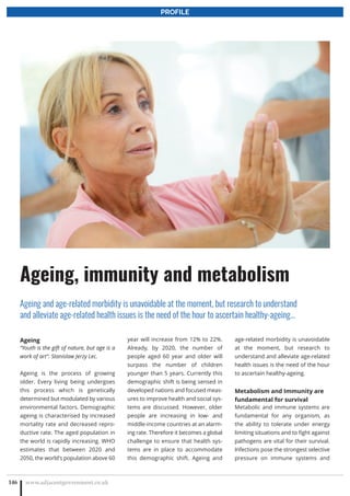 Ageing
“Youth is the gift of nature, but age is a
work of art”. Stanislaw Jerzy Lec.
Ageing is the process of growing
older. Every living being undergoes
this process which is genetically
determined but modulated by various
environmental factors. Demographic
ageing is characterised by increased
mortality rate and decreased repro-
ductive rate. The aged population in
the world is rapidly increasing. WHO
estimates that between 2020 and
2050, the world's population above 60
year will increase from 12% to 22%.
Already, by 2020, the number of
people aged 60 year and older will
surpass the number of children
younger than 5 years. Currently this
demographic shift is being sensed in
developed nations and focused meas-
ures to improve health and social sys-
tems are discussed. However, older
people are increasing in low- and
middle-income countries at an alarm-
ing rate. Therefore it becomes a global
challenge to ensure that health sys-
tems are in place to accommodate
this demographic shift. Ageing and
age-related morbidity is unavoidable
at the moment, but research to
understand and alleviate age-related
health issues is the need of the hour
to ascertain healthy-ageing.
Metabolism and Immunity are
fundamental for survival
Metabolic and immune systems are
fundamental for any organism, as
the ability to tolerate under energy
limiting situations and to fight against
pathogens are vital for their survival.
Infections pose the strongest selective
pressure on immune systems and
www.adjacentgovernment.co.uk146
Ageing, immunity and metabolism
Ageing and age-related morbidity is unavoidable at the moment, but research to understand
and alleviate age-related health issues is the need of the hour to ascertain healthy-ageing…
PROFILE
 