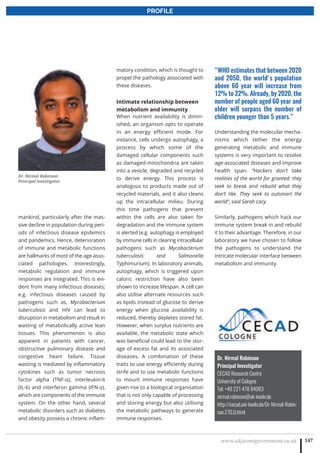 www.adjacentgovernment.co.uk 147
PROFILE
Dr. Nirmal Robinson
Principal Investigator
CECAD Research Centre
University of Cologne
Tel: +49 221 478 84083
nirmal.robinson@uk-koeln.de
http://cecad.uni-koeln.de/Dr-Nirmal-Robin-
son.270.0.html
mankind, particularly after the mas-
sive decline in population during peri-
ods of infectious disease epidemics
and pandemics. Hence, deterioration
of immune and metabolic functions
are hallmarks of most of the age-asso-
ciated pathologies. Interestingly,
metabolic regulation and immune
responses are integrated. This is evi-
dent from many infectious diseases;
e.g. infectious diseases caused by
pathogens such as, Mycobacterium
tuberculosis and HIV can lead to
disruption in metabolism and result in
wasting of metabolically active lean
tissues. This phenomenon is also
apparent in patients with cancer,
obstructive pulmonary disease and
congestive heart failure. Tissue
wasting is mediated by inflammatory
cytokines such as tumor necrosis
factor alpha (TNF-α), interleukin-6
(IL-6) and interferon gamma (IFN-γ),
which are components of the immune
system. On the other hand, several
metabolic disorders such as diabetes
and obesity possess a chronic inflam-
matory condition, which is thought to
propel the pathology associated with
these diseases.
Intimate relationship between
metabolism and immunity
When nutrient availability is dimin-
ished, an organism opts to operate
in an energy efficient mode. For
instance, cells undergo autophagy, a
process by which some of the
damaged cellular components such
as damaged-mitochondria are taken
into a vesicle, degraded and recycled
to derive energy. This process is
analogous to products made out of
recycled materials, and it also cleans
up the intracellular milieu. During
this time pathogens that present
within the cells are also taken for
degradation and the immune system
is alerted (e.g. autophagy is employed
by immune cells in clearing intracellular
pathogens such as Mycobacterium
tuberculosis and Salmonella
Typhimurium). In laboratory animals,
autophagy, which is triggered upon
caloric restriction have also been
shown to increase lifespan. A cell can
also utilise alternate resources such
as lipids instead of glucose to derive
energy when glucose availability is
reduced, thereby depletes stored fat.
However, when surplus nutrients are
available, the metabolic state which
was beneficial could lead to the stor-
age of excess fat and its associated
diseases. A combination of these
traits to use energy efficiently during
strife and to use metabolic functions
to mount immune responses have
given rise to a biological organisation
that is not only capable of processing
and storing energy but also utilising
the metabolic pathways to generate
immune responses.
“WHO estimates that between 2020
and 2050, the world's population
above 60 year will increase from
12% to 22%. Already, by 2020, the
number of people aged 60 year and
older will surpass the number of
children younger than 5 years.”
Understanding the molecular mecha-
nisms which tether the energy
generating metabolic and immune
systems is very important to resolve
age-associated diseases and improve
health span. “Hackers don’t take
realities of the world for granted; they
seek to break and rebuild what they
don’t like. They seek to outsmart the
world”, said Sarah Lacy.
Similarly, pathogens which hack our
immune system break in and rebuild
it to their advantage. Therefore, in our
laboratory we have chosen to follow
the pathogens to understand the
intricate molecular interface between
metabolism and immunity.
Dr. Nirmal Robinson
Principal Investigator
 