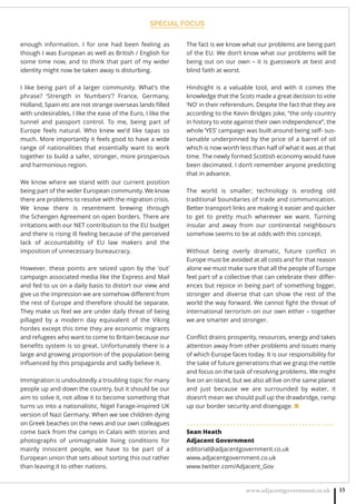 SPECIAL FOCUS
www.adjacentgovernment.co.uk 15
enough information. I for one had been feeling as
though I was European as well as British / English for
some time now, and to think that part of my wider
identity might now be taken away is disturbing.
I like being part of a larger community. What’s the
phrase? ‘Strength in Numbers’? France, Germany,
Holland, Spain etc are not strange overseas lands ﬁlled
with undesirables, I like the ease of the Euro, I like the
tunnel and passport control. To me, being part of
Europe feels natural. Who knew we’d like tapas so
much. More importantly it feels good to have a wide
range of nationalities that essentially want to work
together to build a safer, stronger, more prosperous
and harmonious region.
We know where we stand with our current position
being part of the wider European community. We know
there are problems to resolve with the migration crisis.
We know there is resentment brewing through
the Schengen Agreement on open borders. There are
irritations with our NET contribution to the EU budget
and there is rising ill feeling because of the perceived
lack of accountability of EU law makers and the
imposition of unnecessary bureaucracy.
However, these points are seized upon by the ‘out’
campaign associated media like the Express and Mail
and fed to us on a daily basis to distort our view and
give us the impression we are somehow diﬀerent from
the rest of Europe and therefore should be separate.
They make us feel we are under daily threat of being
pillaged by a modern day equivalent of the Viking
hordes except this time they are economic migrants
and refugees who want to come to Britain because our
beneﬁts system is so great. Unfortunately there is a
large and growing proportion of the population being
inﬂuenced by this propaganda and sadly believe it.
Immigration is undoubtedly a troubling topic for many
people up and down the country, but it should be our
aim to solve it, not allow it to become something that
turns us into a nationalistic, Nigel Farage-inspired UK
version of Nazi Germany. When we see children dying
on Greek beaches on the news and our own colleagues
come back from the camps in Calais with stories and
photographs of unimaginable living conditions for
mainly innocent people, we have to be part of a
European union that sets about sorting this out rather
than leaving it to other nations.
The fact is we know what our problems are being part
of the EU. We don’t know what our problems will be
being out on our own – it is guesswork at best and
blind faith at worst.
Hindsight is a valuable tool, and with it comes the
knowledge that the Scots made a great decision to vote
‘NO’ in their referendum. Despite the fact that they are
according to the Kevin Bridges joke, “the only country
in history to vote against their own independence”, the
whole ‘YES’ campaign was built around being self- sus-
tainable underpinned by the price of a barrel of oil
which is now worth less than half of what it was at that
time. The newly formed Scottish economy would have
been decimated. I don’t remember anyone predicting
that in advance.
The world is smaller; technology is eroding old
traditional boundaries of trade and communication.
Better transport links are making it easier and quicker
to get to pretty much wherever we want. Turning
insular and away from our continental neighbours
somehow seems to be at odds with this concept.
Without being overly dramatic, future conﬂict in
Europe must be avoided at all costs and for that reason
alone we must make sure that all the people of Europe
feel part of a collective that can celebrate their diﬀer-
ences but rejoice in being part of something bigger,
stronger and diverse that can show the rest of the
world the way forward. We cannot ﬁght the threat of
international terrorism on our own either – together
we are smarter and stronger.
Conﬂict drains prosperity, resources, energy and takes
attention away from other problems and issues many
of which Europe faces today. It is our responsibility for
the sake of future generations that we grasp the nettle
and focus on the task of resolving problems. We might
live on an island, but we also all live on the same planet
and just because we are surrounded by water, it
doesn’t mean we should pull up the drawbridge, ramp
up our border security and disengage. ■
. . . . . . . . . . . . . . . . . . . . . . . . . . . . . . . . . . . . . . . . . . . . .
Sean Heath
Adjacent Government
editorial@adjacentgovernment.co.uk
www.adjacentgovernment.co.uk
www.twitter.com/Adjacent_Gov
 