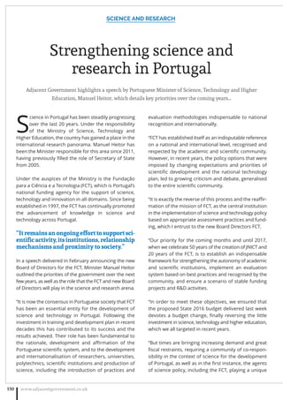 Strengthening science and
research in Portugal
Adjacent Government highlights a speech by Portuguese Minister of Science, Technology and Higher
Education, Manuel Heitor, which details key priorities over the coming years…
S
cience in Portugal has been steadily progressing
over the last 20 years. Under the responsibility
of the Ministry of Science, Technology and
Higher Education, the country has gained a place in the
international research panorama. Manuel Heitor has
been the Minister responsible for this area since 2011,
having previously ﬁlled the role of Secretary of State
from 2005.
Under the auspices of the Ministry is the Fundação
para a Ciência e a Tecnologia (FCT), which is Portugal’s
national funding agency for the support of science,
technology and innovation in all domains. Since being
established in 1997, the FCT has continually promoted
the advancement of knowledge in science and
technology across Portugal.
“Itremainsanongoingefforttosupportsci-
entiﬁcactivity,itsinstitutions,relationship
mechanisms and proximity to society.”
In a speech delivered in February announcing the new
Board of Directors for the FCT, Minister Manuel Heitor
outlined the priorities of the government over the next
few years, as well as the role that the FCT and new Board
of Directors will play in the science and research arena.
“It is now the consensus in Portuguese society that FCT
has been an essential entity for the development of
science and technology in Portugal. Following the
investment in training and development plan in recent
decades this has contributed to its success and the
results achieved. Their role has been fundamental to
the rationale, development and aﬃrmation of the
Portuguese scientiﬁc system, and to the development
and internationalisation of researchers, universities,
polytechnics, scientiﬁc institutions and production of
science, including the introduction of practices and
evaluation methodologies indispensable to national
recognition and internationally.
“FCT has established itself as an indisputable reference
on a national and international level, recognised and
respected by the academic and scientiﬁc community.
However, in recent years, the policy options that were
imposed by changing expectations and priorities of
scientiﬁc development and the national technology
plan, led to growing criticism and debate, generalised
to the entire scientiﬁc community.
“It is exactly the reverse of this process and the reaﬃr-
mation of the mission of FCT, as the central institution
in the implementation of science and technology policy
based on appropriate assessment practices and fund-
ing, which I entrust to the new Board Directors FCT.
“Our priority for the coming months and until 2017,
when we celebrate 50 years of the creation of JNICT and
20 years of the FCT, is to establish an indispensable
framework for strengthening the autonomy of academic
and scientiﬁc institutions, implement an evaluation
system based on best practices and recognised by the
community, and ensure a scenario of stable funding
projects and RD activities.
“In order to meet these objectives, we ensured that
the proposed State 2016 budget delivered last week
devotes a budget change, ﬁnally reversing the little
investment in science, technology and higher education,
which we all targeted in recent years.
“But times are bringing increasing demand and great
ﬁscal restraints, requiring a community of co-respon-
sibility in the context of science for the development
of Portugal, as well as in the ﬁrst instance, the agents
of science policy, including the FCT, playing a unique
SCIENCE AND RESEARCH
www.adjacentgovernment.co.uk150
 
