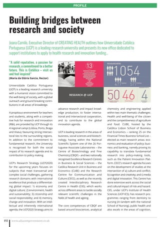 www.adjacentgovernment.co.uk1
PROFILE
www.adjacentgovernment.co.uk152
PROFILE
“A solid reputation, a passion for
research, a commitment to a better
future. This is Católica – visit us
and feel inspired”
(Maria da Glória Garcia, Rector)
Universidade Católica Portuguesa
(UCP) is a leading research university
with a humanist vision committed to
the well-being of society, with a global
outreach and ground breaking contri-
butions in all areas of knowledge.
A propitious environment for teachers
and students, along with a competi-
tive hub for research and innovation
(RI), are provided by UCP through its
4 regional campi (Lisboa, Porto, Braga
and Viseu), favouring strong intersec-
toral ties to the surrounding regions.
In addition to the commitment to
fundamental research, the University
is recognised for both the social
impact of its research agenda and its
contribution to policy making.
UCP’s Research Strategy (UCP2020)
for the upcoming years focuses on
subjects that meet transversal and
complex social challenges, gathering
research domains with international
excellence that produce a differentiat-
ing global impact: 1) economy and
digital culture; 2) environment, health
and sustainability; 3) citizenship and
social responsibility; and 4) memory,
change and innovation. With an intel-
lectual and inherently international
agenda, the UCP2020 Strategy aims to
advance research and impact knowl-
edge production, to foster interna-
tional and intersectoral cooperation,
and to contribute to the global
innovation agenda.
UCP is leading research in the areas of
business, social sciences and biotech-
nology, having within the National
Scientific System one of the 26 Por-
tuguese Associate Laboratories – the
Centre of Biotechnology and Fine
Chemistry (CBQF) – and two nationally
recognised Excellence Research Centres
in Business  Social Sciences – the
Católica Research Unit in Business and
Economics (CUBE) and the Research
Centre for Communication and
Culture (CECC), as well as the recently
created Interdisciplinary Research
Centre in Health (CIIS), which works
across different areas to tackle socially
relevant scientific challenges in the
fields of health and ageing.
The core competences of CBQF are
based around biosciences, analytical
chemistry and engineering applied
within two main thematic challenges:
Health and well-being of the citizen
and the competitiveness of agriculture
and food. CUBE, hosted by the
Católica Lisbon School of Business
and Economics – ranking 25 on the
Financial Times Business School List –
elected as main research areas: eco-
nomics and evaluation of policy; busi-
ness and banking, namely proving its
capability to translate fundamental
research into policy-making tools,
such as the Patient Innovation Plat-
form. CECC’s research agenda focuses
on the development of studies at the
intersection of a) culture and conflict;
b) cognition and creativity; and c) media
and digital innovation. This Centre has
done extensive work across the social
and cultural impact of risk and hazard.
CIIS, under UCP’s Institute of Health
Sciences (UCP-ICS), has research pro-
grammes ranging from dentistry to
nursing (in tandem with the national
School of Nursing), public health and
also excels in the areas of cognition,
Building bridges between
research and society
Joana Camilo, Executive Director of CREATING HEALTH outlines how Universidade Católica
Portuguesa (UCP) is a leading research university and presents its new office dedicated to
support institutions to apply to health research and innovation funding…
 