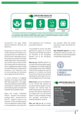 www.adjacentgovernment.co.uk 2
PROFILE
www.adjacentgovernment.co.uk 153
PROFILE
Joana Camilo
Executive Director
CREATING HEALTH – Research and
Innovation Funding
Tel: +351 217214275
joana.camilo@ucp.pt
geral.creatinghealth@ucp.pt
www.creatinghealth.pt
www.ucp.pt
neurosciences and aged related
diseases (Parkinson, Dementia, and
Alzheimer).
Recognising the importance of effi-
ciently exploring the European fund-
ing opportunities for health RI in a
professional but affordable manner,
the researcher and Head of ICS Public
Health Department, Ricardo Baptista
Leite, felt the need to create an office
that could provide the required assis-
tance in applying to European funding
for health RI projects, releasing both
institutions and researchers from
its time-consuming and sometimes
discouraging technical procedures.
In current moments of budgetary
restraints, the European Union HORI-
ZON 2020 programme is the oxygen
mask many researchers and companies
are looking for to allow their research
and innovative projects to breathe and
hopefully improve people’s health.
Within this context, «CREATING
HEALTH – Research and Innovation
Funding» Office – launched by the
UCP-ICS – opened its doors to any
institution in 2015, providing support
at the pre-application stage, through-
out the preparation and submission
of the application, and if necessary
post-award assistance.
To accomplish its mission, the office
gathered the support of 16 private
institutions and the High Patronage of
the President of the Portuguese
Republic and of the Portuguese
Government.
Who we are: CREATING HEALTH is a
non-profit office that provides support
for applying to the multiple health RI
funding opportunities under HORIZON
2020 and other programmes, with the
guidance of a Scientific and Ethical
Council and a Social Council, aimed at
extending the social impact of its mis-
sion by bridging research and society.
What we do: endorse the fulfillment
of the national RI potential by
providing a tailored support to access
European and national funds for
health related projects. This office also
bestows international collaborations
by bridging local and international
players in order to establish strategic
and synergetic partnerships for
building competitive consortia.
Who can rely on us: all entities
(academia, scientific institutions, health
care providers, NGOs like patient
associations, public and private com-
panies, etc).
Why CREATING HEALTH: this office
distinguishes itself by its public, aca-
demic based, non-profit and specialised
in health RI funding services.
 