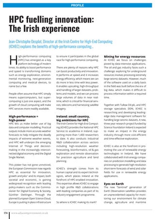 H
igh-performance computing
(HPC) has emerged as a key
platform technology of modern
times. Its ability to boost performance
and speed is transforming domains
such as energy exploration, environ-
mental monitoring, next-generation
computing and medical devices, to
name but a few.
People often assume that HPC simply
means supercomputers, but super-
computing is just one aspect, and the
growth of cloud computing will make
HPC services more readily available.
High-performance =
high-power
HPC lets us make better use of big
data and computer modelling. Practical
outputs include more accurate weather
forecasts to help mitigate the deadly
impacts of extreme weather events,
and HPC will underpin the emerging
Internet of Things and decision-
making in the increasingly intercon-
nected digital economy and the Digital
Single Market.
This power has not gone unnoticed,
the European Commission now regards
HPC as essential for innovation,
growth and jobs1
and its impact, both
societal and economic, is gaining
widespread recognition with leading
policy-makers such as the Commis-
sioner for Digital Economy  Society,
Günther Oettinger. Through the
planned European Open Science Cloud,
Europe is putting in place infrastructure
to ensure it participates in the global
race for high-performance computing.
There are plenty of reasons why HPC
can boost productivity and innovation.
It performs at speed and it increases
energy efficiency, which means we can
do more in less time with less power.
It enables upscaling, high-throughput
and handling of larger datasets, prob-
lems and models, and we can process
large volumes of data in near real-
time, which is critical for financial serv-
ices, telecoms and harnessing satellite
imagery.
Ireland: small country,
big ambitions for HPC
The Irish Centre for High-End Comput-
ing (ICHEC) provides the National HPC
Service to academia in Ireland, sup-
porting more than 1,400 researchers
to date. It also conducts industrial
RD collaboration across sectors
including high-resolution weather
forecasting, bioinformatics, oil  gas
exploration and remote observation
for precision agriculture and land
planning.
ICHEC’s strength comes from its
human capital and its expert technol-
ogists, which places Ireland at the
forefront of HPC-enabled innovation.
This expertise allows ICHEC to engage
in high profile RD collaborations
with leading companies as part of its
industry engagement programme.
So where is ICHEC making its mark?
Mining for energy resources
At ICHEC we focus on challenges
posed by data-intensive applications.
The oil and gas industry faces such a
challenge: exploring for underground
resources involves processing extremely
large seismic datasets. However, much
of the software used on a daily basis
in the field was built before the era of
big data, which makes it difficult to
process information within a required
time.
Together with Tullow Oil plc, and HPC
storage specialists DDN, ICHEC is
researching and developing leading-
edge data management software for
handling large seismic datasets. A new,
three year research project funded by
Science Foundation Ireland is expected
to make an impact in the energy
industry through more cost-efficient
and time-effective exploration.
ICHEC is also at the forefront in pro-
moting the use of renewable energy
technologies in Ireland. We have
collaborated with Irish energy compa-
nies on prediction modelling and data
processing to generate high-resolution
short-term forecasts of wind and solar
fields for use in renewable energy
applications.
Eyes on Earth
The new “Sentinel” generation of
Earth Observation satellites provides
an unprecedented capacity for moni-
toring our environment for climate
change, agriculture and maritime
www.adjacentgovernment.co.uk156
HPC fuelling innovation:
The Irish experience
Jean-Christophe Desplat, Director at the Irish Centre for High-End Computing
(ICHEC) explains the benefits of high-performance computing…
PROFILE
 